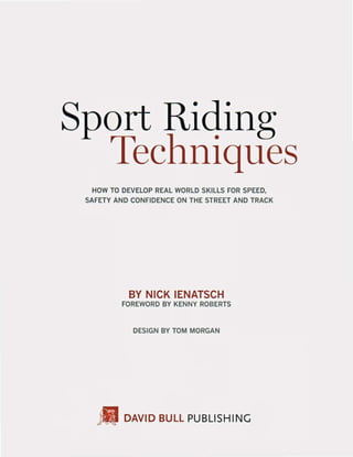 Sport Riding
Techniques
HOW TO DEVElOP REAL WORLD SKILLS FOR SPEED.
SAFETY AND CONFIDENCE ON THE STREET AND TRACK
BY NICK IENATSCH
FOREWORD BY KENNY ROBERTS
DESIGN BY TOM MORGAN
111 DAVID BULL PUBLISHING
 
