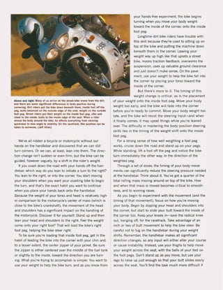 Above and rlght: Man~ ol us Irrlve on the strut-blke scene Irom the dir!,
and there Ire some si,nlllcant differences In bod~ position dur;ng
cornerinl. Olrl rlders put the blke down benuth them, Inslde 1001 011 the
pel, bults bllinced on the outslde edle ol the sut. weight on the oulslde
1001 pel. Street ,iders put Ihelr "Ipion Ihe Inside 1001 peg. chln and
chesl 10 the Inslde. bulls 10 lhe Inslde edge ol Ihe 111011. When ot ,;der
moves hls bod~ Iround Ihe bik!!. he affects enrythinl lrom steering
quicknHs to lun Inlle to Slabi1lty. On Ihe 'Icelrack, this posilion can be
tlken 10 adremH. (Jeff Atlen)
We've all ridden a bicycle or motorcycle without our
hands on the handlebar and discovered that we can still
turn corners. Or we can, at least, lean into them. The direc-
tion change isn·t sudden or even firm, but the bike can be
guided, however vaguely, by a shift in the rider's weight.
If you coast down the road with your hands oft the han-
dIebar, which way do you lean to initiate a turn to the right?
You lean to the right. or into the corner. You start moving
your shoulders when you want your coasting bike to begin
the turn, and thars the exact habit you want to continue
when you place your hands back onto the handlebar.
Because the weight of your torso and head is relatively high
in comparison to the motorcycle's center of mass (which is
close to the bike's crankshaft), the movement of the head
and shoulders has a significant impact on the handling of
the motorcycle. Discover it for yourself: Stand up and then
lean your head and shoulders to the right. Feel the weight
come onto your right foot? That wilt laad the bike's right
foot peg, helping the bike steer right.
To be sure you're loading that inside foot peg, get in the
habit of reading the bike into the corner with your chin and,
to alesser extent. the center zipper of your jacket. Be sure
the zipper is either centered over the middle of the fuel tank
or slightly to the inside, toward the direction you are turn-
ing. What you're trying to accomplish is simpie: You want to
use your weight to help the bike turn, and as you know from
your hands-free experiment. the bike begins
turning when you move your body weight
toward the inside of the corner, onto the inside
foot peg.
Longtime dirt bike riders have trouble with
this skill be<:ause they're used to sitting up on
top of the bike and putting the machine down
beneath them in the corner. Leaving your
weight way up high like that upsets astreet
bike, masks traction feedback, overworks the
suspension, uses up valuable ground clearance
and just doesn't make sense. On the pave-
ment. use your weight to help the bike faU into
the corner by placing your torso toward the
inside of the corner.
But there's more to i1. The timing of this
weight change is critical, as is the placement
of your weight onto the inside foot peg. Move your body
weight toa early, and the bike will fade into the corner
before you're ready to commit. Move your body weight too
late, and the bike will resist the steering input-and when
it finally comes, it may upset things while you're leaned
over. The difficulty in mastering the body position steering
skilIs lies in the timing of the weight shift onto the inside
foot peg.
For astrong sense of how weil weighting a foot peg
works, cruise down the raad and stand up on your pegs.
While standing, lift a foot oft the peg and notice the bike
turn immediately the other way, in the direction of the
weighted peg.
Through a set of esses, the timing of your body move-
ments can significantly reduce the steering pressure needed
at the handlebar. Think about i1. You've got a quarter of the
total rolling mass moving around on top of the bike. How
and when that mass is moved be<:omes critical to smooth-
ness, and to winning races,
As you begin to experiment with the movement (and the
timing of that movement), focus on how you're moving
your body. Begin by dipping your head and shoulders into
the corner, but start to slide your butt toward the inside of
the corner toa. Keep your knees in-save the radical knee
out, hanging oft, for the racetrack. Take advantage of an
inch or two of butt movement to help the bike steer. Be
careful not to tug on the handlebar during your weight
shifts. Remember, the handlebar makes all significant
direction changes, so any input wilt either alter your course
or cause instability. Instead, use your thighs to help move
your weight across the seat, with the balls of your feet on
the foot pegs. Oon't stand up as you move, but use your
legs to raise up just enough so that your butt slides easily
across the seat. You'lI find the task much more difticult if
 