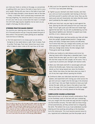 you have your heels or arches on the pegs, 50 concentrate
on getting either your toes or the balls of your feet to carry
your weight. Riding with your toes or the balls of your feet
on the foot pegs provides a more dynamic feeion the bike,
Finally, a reminder: Don't confuse bOdy movement with
foot peg weighting, You should be abIe to move your body
all over your bike as you cruise down the road in a straight
line with both pegs equally weighted, but as soon as you
weight a foot peg, the bike will turn.
STEERING PRACTICE MAKES PERFECT
You practice your steering every time you ri de a bike, but a
bit of focused practice will go a long way toward the goal of
bike control. Find yourself a clean parking lot or deserted
road and focus on steering.
1. The first experiment is to simply push on one of the
handgrips at any speed above a walk, Push it slowly, Push
it quickly. Push easy, Push hard, Notice how much more
effort it takes to steer a bike at 60 mph than at 30 mph.
Place the balls ol )'Our feet on the foot pegs to better weight the peg$, durlng
direction changes. Rlden; who place their mid-foot or heel on the pegs wiH
iHl sluggish when movlng thelr welght around the bike, and il the toes
dangle down, il's eas~ 10 calch them on the pavement while leaned over,
When using the rear brake or shifter, U$! your toes to move the lever, rocking
the loot on the loot peg for maximum feel, Don't take your fooi olf the peg to
shift or brake because you'lI be far too rough wilh the input. Once 10u make
tM controI input, place the toes back on the foot peg, (Srian Blades)
2. Add a pull on the opposite bar. Really turns quickly, does-
n't it? As if you had power steering.
3. Tighten up your stomach and chest muscles, and relax
your arms as much as possible. Quit leaning on the bars
and hold yourself in position with your torso. Now use the
same push and pull movements, but notice that the inputs
aren't polluted by the weight of your body.
4. With your torso taut, use your legs to push against the
tank, steering the bike with pressure from your knee and
thigh. To turn right. push your left knee and inside thigh
against the tuel tank, You are still countersteering, but the
leg pressure tightens your stomach to support your body
and this, in turn, relaxes your arms.
5. While changing lanes, see how Quickly your bike will steer
from the upright, straight-ahead position. Change lanes
slowly and easily. Change lanes Quickly and efficiently.
You'lI notice that when you change lanes Quickly, you must
exert pressure to realign the bike in the new lane, but
when you change lanes slowly, the bike realigns itself.
Those gyros want to go straight.
6. Follow your buddy at a safe distance and mirror her
steering inpUlS while riding down a deserted road, If your
buddy flicks the bike right, you flick it right. If she fades
left and then snaps the bike upright. do the same. This is
a good way to pradice your strength and reaction ski115,
7. Steer your bike back and forth in second gear with and
without the throttle open. Notice how nicely the bike
stands up from being leaned over when the throttle is
open, Notice how heavy the bike feels when you steer it
out of any lean angle without opening the throttle.
8. Continue to steer your bike back and forth at various
speeds. and experiment with moving your chest across the
gas tank and your weight onto the foot peg in the direction
you want to go, Use your thigh muscles to move your butt
across the seato while your toes or the bails of your feet
are on the pegs. You'lI find it awkward to shift your weight
unless your feet are corredly placed on the foot pegs.
COMPLICATED COURSE ALTERATIONS
Steering technique is all about smooth combinations. Push
on the handlebar, push on the tank with your outside leg,
lean your weight onto the inside foot peg and don't forget to
use that throttle correctly. The best riders do these things
almost automatically, yet they worked hard on integrating
the skilis. The bottom line is you must understand counter-
steering and how pushing and pUlling on the handlebar
turns the motorcycle. This must become second nature to
you, ingrained and understood, just like the proper use of
 