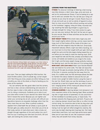 This shol iIIuslrales Anlhony Goberl and company's use of thelr bodles 10
help Iheir hard·charging Superbikes change direction. bul their example
help! the streel rider as weil. Weighl the inside fooi peg and lead with your
helmel's chinbar 10 mimic Ihe racer5' lechnique 10 getlheir bike
lransllioned trom lelt 10 righl wilh minimal difficully. (Brian J. Nelson)
your eyes. Then you begin adding the little touches, like
exact throttle control, a bit of outside leg, a small weight
shift. Next thing you know. peopte are either telling you how
smoothly you ride on the streel. or they're handing you tro'
phies at the racetrack.
You can certainly see why good riders love the corners,
and how a clear, concise understanding and execution ol
the four ways to steer a bike adds an entirely new dimen·
sion to riding a motorcycle. Suddenly you're able to put
your bike within inches ol your desired line rather than just
herd it toward the corner. Because you can tighten and
widen your cornering hne at will, corners with difticult con~
figurations become an enjoyable challenge rather than the
scary mess they are now. When a pothole suddenly
appears from underneath the car ahead, a Quick push at
the bars gets you salely around it. And when you arrive at
that snaky section ol road where poor riders simply cut
straight through regardless ol the sotid yellow line, you'lI
find true joy in banking your bike back and forth, left and
right. and wishing the corners never ended.
LESSONS FROM THE RACETRACK
FITNESS The physical challenge of steering a last-moving
race bike stresses a rider's torso, legs, arms and neck, as
weil as his cardiovascular fitness. If you're looking for a rea-
son to work out. consider this: You can bet your riding will
improve as you drop fat and gain muscIe. Racers focus on
sit-ups and push-ups as weil as plenty of legwork to allow
them to move araund the bike without pushing and pulling
on the handlebar. Jogging, riding dirt bikes, mountain bik-
ing- anything that adds leg strength is a good way to
increase strength lor riding. II you have access to a gym,
you can vary your workout. But don't let the lack of a gym
be your excuse. Most ol these activities can be done in and
around your home.
BODY WEIGHT TIMING While street riders might only shift
their weight slightly before entering a corner, racers tend to
hang much of their bodies oft the inside of the bike in an
eftort to use their weight to help the bike turn. Since body
movement radically aHects a light race bike's handling, rac-
ers must learn to time their weight shift just right. Shift your
weight too early and the bike begins fading toward the cor-
ner before you are ready to make the steering input. Shift
your weight toa late and the bike, already committed to the
corner, will bobbie and wobbie as you lunge to the inside.
Get it right, and the bOdy weight change perfectly matches
the steering input. and the bike feels as it it is turning itself.
MORE BODY, LESS LEAN ANGLE Watch your favorite MotoGP
star and observe his corner exits. The rider will stand the
bike up oft the apex by actually leaning larther oH the inside
of the bike, in essence, pushing the bike away trom his
body. It's a subtie move, but this technique allows the bike
to maintain the radius needed to execute the turn yet
remain more upright lor better traction using the meat of
the rear tire. Street riders can use this technique if you're
surprised by a lane tuil of gravel when you need to make a
turn. Hanging farther olf the motorcycle allows the same
cornering radius with less lean angle.
STEERING DAMPERS A steering damper (not dampener) con-
trals unwanted motion ol the steering head. When accelerat-
ing over a rough section of pavement, it's not uncommon
for the handlebar to oscillate Quickly, or head-shake. The
damper prevents this flopping back and torth. Properly set
up, a steering damper should have littte or no elfect during
normal riding. You should be able to feel its drag when )'OU
lorce the handlebar side~to-side while at a standstil!, but
having it set toa tight will affect straight-line stability, the
same way too-tight steering-stem bearings feel. Not many
street bikes need them, but most high-performance sport
bikes and all race bikes do and, like suspension compo-
nents, they will benelit from timely rebuilds.
 