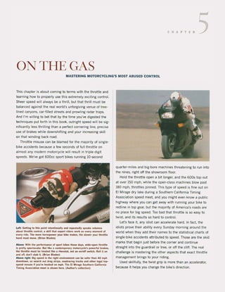 CHAPTER 5
ONTHEGAS
MASTERING MOTORCYCLlNG'S MOST ABUSED CONTROL
This chapter is about coming to terms with the throttle and
learning how to properly use this extremely exciting contral.
Sheer speed will always be a thrill. but that thrill must be
balanced against the real world's unforgiving venue of tree-
lined canyons, car-filled streets and prowling radar traps.
And I'm willing to bet that by the time you've digested the
techniques put forth in this boak, outright speed will be sig-
nificantly less thrilling than a perfect carnering line, precise
use of brakes while downshifting and your increasing skill
on that winding back raad.
Throttle misuse can be blamed tor the majority of single-
bike accidents because a few seconds of full throttle on
almost any modern motorcycle will result in triple-digit
speeds. We've got 600cc sport bikes running lO·second
Left: Gelling to tllis point intentionally and repeatedly speaks volumes
abouttlirollie control. a skill Illal expert ,iders work on every moment ol
every ride. Tlle more 1I0l'5epower your bike makes, Ihe stower your throtUe
hand musl move. (Brian Blades)
Above: With the performance ol sport bikes Ihese days, wide·open llirollie
is prelly spectacular. Bul like a contemporary motoll:yc!e's powerlul brakes.
Ilie Illrollie musl be Irealed like a rIleostal, nol an on/olf switch. Roll i' on
and 011, don·' slab il. (Brian Blades)
Above rigllt: Big speed in the rigllt environment can be saler Illan 40 mpll
downlown, sa sea.cll oul drag strips, roadracing tracks and other legallop-
speed venues il you're llooked on mpll. Tlle Et Mirage Southern California
Timing Associalion meel is sllown lIere. (Author's eolledion)
quarter·miles and big·bare machines threatening to run into
the nines, right oft the showroom floor.
Hold the throttle open a bit langer, and the 600s top out
at over 150 mph, while the open·class machines blow past
180 mph, throttles pinned. This type of speed is fine out on
EI Mirage dry lake during a Southern California Timing
Association speed meet. and you might even know a pUblic
highway where you can get away with running your bike to
redline in top gear, but the majority of America's roads are
na place tor big speed. Toa bad that throttle is sa easy to
twist. and its results so hard to contro!.
Let's face it, any idiot can accelerate hard. In fact, the
idiots prove their ability every Sunday morning around the
world when they add their names to the statistical charts of
single-bike accidents attributed to speed. Those are the skid
marks that begin just before the corner and continue
straight into the guardrail or tree, or aft the clift. The real
challenge is mastering the other aspects that exact throttle
management brings to your riding.
Used skillfully, the twist grip is more than an accelerator,
because it helps you change the bike's direction.
 