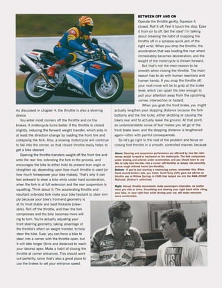 As discussed in chapter 4, the throttle is also a steering
device.
You enter most corners off the throttle and on the
brakes. A motorcycle turns better if the throttle is closed
slightly, inducing the forward weight transfer, which aids in
at least the direction change by loading the front tire and
collapsing the fork. Also, a slowing motorcycle will continue
to fall into the corner, so that closed throttle really helps to
get a bike steered.
Opening the throttle transfers weight oH the front tire and
onto the rear tire, extending the fork in the process, and
encourages the bike to either hold its present lean angle or
straighten up, depending upon how much throttle is used (or
how much horsepower your bike makes). That's why it can
feel awkward to steer a bike while under hard acceleration,
when the fork is at full extension and the rear suspension is
squatting. Think about it: The accelerating throttle and
resultant extended fork make your bike hesitant to steer sim-
ply because your bike's front-end geometry is
at its most stabie and least flickable (steer-
abie). Roll off the throttle, and then the fork
compresses and the bike becomes more will-
ing to turn. You're actually adjusting your
front steering geometry, taking advantage of
the throttle's effect on weight transfer, to help
steer the bike. Sure, you can force a bike to
steer into a corner with the throttle open, but
it will take longer (time and distance) to reach
your desired apex. Make a habit of closing the
throttle at corner entrances. This should work
out perfectly, since thaÏs also a great place to
use the brakes to set your entrance speed.
BETWEEN OFF AND ON
Operate the throttle gently. Squeeze it
closed. Roll it off. Feel it touch the stop. Ease
it from on to off. Get the idea? I'm talking
about breaking the habit of snapping the
throttle oft in a synapse-quick jerk of the
right wrist. When you drop the throttle, the
acceleration that was loading the rear wheel
immediately becomes deceleration, and the
weight of the motorcycle is thrown forward.
But that's not the main reason to be
smooth when closing the throttle. The main
reason has to do with human reactions and
human hands. If you snap the throttle aft,
your next move will be to grab at the brake
lever, which can upset the bike enough to
pull your attention away from the upcoming
corner, intersection or hazard.
When you grab the front brake, you might
actually lengthen your stopping distance because the fark
bottoms and the tire locks, either skidding or causing the
bike's rear end to actually leave the ground. At that point,
an understandable sense of fear makes you let go of the
front brake lever, and the stopping distance is lengthened
again-often with painful consequences.
50 Iers go right to the root of the problem and focus on
closing that throttle in a smooth, controlled manner, because
Above: Steering ..nd $uspension perfonn..nee are affected by how the rlder
moves welght forward or backward on tlle motoKyde. The lork compresses
under braking and extends under &CCf!leratlon, and you should learn 10 use
Ihls 10 help turn the bike inlo a corner (ofHh,otUe) 0' simply ,ide smoothly
across rough railroad tracks (on-throttle).
Bottom: 1I you',e just startlng a roadracing ca,eer, remember thls: When
track-record holders lalk, you IIslen. Scot! Gray (lelt) gave me advice on
th,ottle use at Willow Springs in 1990 thai helped me win the AMA Z50GP
National. (Author's colleclion)
RIght: Abrupt Ihrottle moyemenls make passengers miserabie. no matter
what you ride or drive. Smoothing and slowlng your righl hand while riding
your bike, or your right loot while driving you, ca" will make everyone
more comlortable.
 