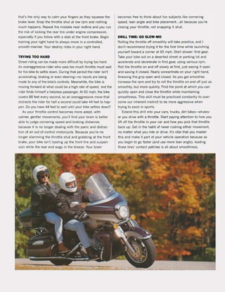 that's the only way to calm your fingers as they sQueeze the
brake lever. Snap the throttle shut at low rpm and nothing
much happens. Repeat the mistake near redline and you run
the risk of locking the rear tire under engine compression,
especially if you follow with a stab at the frant brake. Begin
training your right hand to always move in a controlled.
smooth manner. Your destiny rides in your right hand.
TRYING TOO HARD
Street riding can be made more diHicult by trying too hard.
An overaggressive rider who uses too much thrattle must wait
tor his bike to settle down. During that period the rider isn't
accelerating, braking or even steering-no inputs are being
made to any ot the bike's controls. Meanwhile, the bike is
moving forward at what could be a high rate of speed. lnd the
rider finds himself a heipiess passenger. At 60 mph, the bike
covers 88 feet every second, so an overaggressive move that
distracts the rider for half a second could take 44 feet to hap-
pen. Do you have 44 feet to wait until your bike settles down?
As your throttle control becomes more adept, with
calmer, gentIer movements. you'lI find your brain is better
able to judge cornering speed and braking distances
because it is no longer dealing with the panic and distrac-
tion of an out-of-contral motorcycle. Because you're no
longer slamming the throttle shut and grabbing at the front
brake. your bike isn't loading up the front tire and suspen-
sion while the rear end wags in the breeze. Your brain
becomes tree to think about fun subjects like cornering
speed, lean angle and bike placement...all because you're
closing your throttle, not snapping it shut.
DRILL TIME: GO SLOW-MO
Rolling the throttle oft smoothly will take practice, and I
don't recommend trying it tor the tirst time while launching
yourself toward a corner at 65 mph. Start slower: first gear.
Take your bike out on a deserted street or parking lot and
accelerate and decelerate in first gear, using various rpm.
Roll the throttle on and oH slowly at first. just easing it open
and easing it closed. Really concentrate on your right hand,
finessing the grip open and closed. As you get smoother,
increase the rpm and try to roll the thrattle on and oft just as
smoothly, but more quickly. Find the point at which you can
Quickly open and close the throttle while maintaining
smoothness. This skill must be practiced constantly to over-
come our inherent instinct to be more aggressive when
trying to excel In sports.
Extend this drill into your cars. trucks. dirt bikes- whatev-
er you drive with a throttle. Start paying attention to how you
lift oH the throttle in your car and how you pick that throttle
back up. Get in the habit of never rushing either movement,
no matter what you ride or drive. It's vital that you master
this and make it part of your vehicle operation because as
you begin to go faster (and use more lean angle). loading
those tires' contact patches is all about smoothness.
 