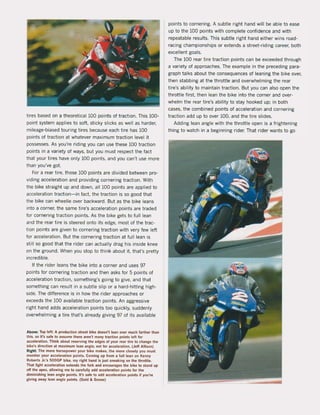 tires based on a theoretical 100 points of traction. This 100-
point system applies to soft, sticky slicks as weil as harder,
mileage-biased touring tires because each tire has 100
points of traction at whatever maximum traction level it
possesses, As you're riding you can use these 100 traction
points in a variety of ways, but you must respect the fact
that your tires have only 100 points, and you can't use more
than you've got.
For a rear tire, those 100 points are divided between pro-
viding acceleration and providing cornering traction. With
the bike straight up and down, all 100 points are applied to
acceleration traction- in fact, the traction is so good that
the bike can wheelie over backward, But as the bike leans
into a corner, the same tire's acceleration points are traded
lor cornering traction points, As the bike gets to fuJl lean
and the rear tire is steered onto its edge, most of the trac-
tion points are given to cornering traction with very lew lelt
for acceleration, But the cornering traction at full lean is
still so good that the rider can actually drag his inside knee
on the ground, When you stop to think about it. that's pretty
incredible,
If the rider leans the bike into a corner and uses 97
points for cornering traction and then asks for 5 points of
acceleration traction, something's going to give, and that
something can result in a subtie slip or a hard-hitting high-
side, The difference is in how the rider approaches or
exceeds the 100 available traction points. An aggressive
right hand adds acceleration points too quickly, suddenly
overwhelming a tire that's already giving 97 of its available
Above: Top left: A productIon streel blke doesn'! lean over much farther than
this, so it's $afe 10 assume there aren't many traction pOints lelt for
acceteration, Think about reserving the edges ol your tellt lire 10 change 'he
bike's direction at mnimum tean angle, not for acceletation, (Jeff Allison)
Right: The more horsepowet your blke makes, Ihe more closely you musl
monitor your acceleralion poinls, Comlng up from a full lean on Kenny
Robetts Jr.'s 500GP bike, my right hand Is Just sneaking on the Ihrottle,
That light acceleration edends Ihe lork and encourages Ihe bike 105land up
off Ihe apex, allowing me 10 carefully add acçeleratlon points for Ihe
diminishlng lean angle points, 11'5 $afe to add acceleralion points iI you're
giving away tean angle poinls, (Gold & Goose)
points to cornering, A subtie right hand will be able to ease
up to the 100 points with complete conlidence and with
repeatable results, This subtie right hand either wins road-
racing championships or edends a street-riding career, both
excellent goals,
The 100 rear tire traction points can be exceeded through
a variety of approaches, The example in the preceding para-
graph talks about the consequences ol leaning the bike over,
then stabbing at the throttle and overwhelming the rear
tire's ability to maintain traction. But you can also open the
throttle first, then lean the bike into the corner and over-
whelm the rear tire's ability to stay hooked up; in both
cases, the combined points of acceleration and cornering
traction add up to over 100, and the tire slides,
Adding lean angle with the throttle open is a frightening
thing to watch in a beginning rider. That rider wants to go
 