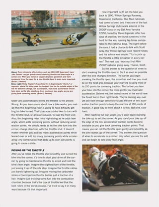 Above: Even ellremely allted rlde ~, l uch as AMA 600 Supe~port racer
Jak! Zemke, ean aet areedy when bahlnclng lh,oltle and lean anale at a
corner eJit. When you faelor In 5llppery Oaytona pavemenl and hard
compound IIre5, th. n.ed lor a slow throllie hand is even more important.
(Brian J. Nelson)
Below rlght: Nlcky Hayden', Superblke lire I, beginning to Mchunk,~ or
separate, where It'. belna used Ihe hardH !. US! the lar oulside edg" of Ihe
lire lor direction change. not aa:eleralion, TllIly hard aceeleralion should
lake place as the blke stands up trom maximum lean angle, aS )lOl are
giving back cotnerlna points, (Brian J, Nelson)
taster and automatically thinks the throttle is the answer.
Wrong. As you learn more about how a bike works, you real-
ize that this beginning rider is going to have difficulty get·
ting his bike turned. That's because a bike likes to turn with
the throttle shut. or at least reduced, to load the front end.
Also, this beginning rider risks high-siding as he adds lean
angle, which adds cornering points, without reducing accel-
eration points. He simply needs to let the bike turn into the
corner, change direction, with the throttle shut. It doesn't
matter whether you add too many acceleration points while
leaned over or add toa many cornering points while acceler-
ating: Any combination that adds up to over 100 points is
going to cause a slide.
PICKING UP THE THROTTlE
After you've rolled the throttle shut smoathly and turned the
bike into the corner. i1's time to start your drive aft the cor-
ner by going to maintenance throttle to arrest and hold the
bike's lean angle. Imagine the slightest turn of the throttle,
just easing it up aft the idle stop, Imagine the throttle cables
just barely tightening up, Imagine moving the carburetor
slides or fuel-injection throttle bodies just a fraction of a
hair, Imagine just trickling some fuel into the combustion
chamber, because tha1's the type of throttle feel that the
best riders in the world possess, I've tried to say it in many
ways because i1's that important.
How important is it? Let me take you
back to 1990, Willow Springs Raceway,
Rosamond, California. The AMA nationals
had come to town, and I was one of the fast
Willow Springs club racers entered in the
250GP class on my Del Amo Yamaha
TZ250. tuned by Steve Biganski. After two
days of practice, we found ourselves in the
hunt for the win, running lap times compa-
rabie to the national boys. The night befare
the race, I had a chance to talk with Scott
Gray, the Willow Springs track record holder,
and his advice was simpie: ~Try to piek up
the throttle a little bit earlier in every cor-
ner." The next day I won my first AMA
250GP national going away. Thanks, Scott,
Sa the answer to the question of when to
start sneaking the throttle open is: Do it as soan as possible
after the bike changes direction. The earlier you begin
sneaking the throttle open, the smoother and finer you must
be on the twist grip, because your rear tire is using most of
its 100 points for cornering traction. The farther you lean
your bike into the corner. the more gently you must add
acceleration. Believe me, the fastest racers in the world have
the finest feel in their right hands. They're leaning way over,
yet still have enough sensitivity to add the one or two accel·
eration traction points to keep the rear tire at 100 points of
traction. A good way to think about it is this: fast bike, slow
hand,
After reaching full lean angle, you'lI soan begin standing
the bike up to exit the corner. As you stand your bike up aft
the edge of the tire, acceleration traction points become
available as you give back cornering traction points. That
means you can roll the throttle open gently and smoothly as
the bike stands up aft the corner. This answers the question
of when to accelerate in a corner: only when you see the exit
and can begin to take away lean angle.
 