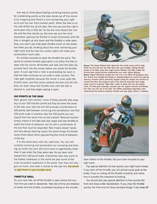 One way to think about trading cornering traction points
for accelerating points as the bike stands up oH the corner
is by imagining that there's a wire connecting your right
wrist and the rear tire's contact patch. When the bike is on
the side of the tire, at full lean, the wire can pull the rider's
wrist open only a little bit. As the tire rolls toward the mid-
die and the bike stands up, the wire can pull the wrist
downward, opening the throttle in small increments until the
bike is straight up and down and the throttle is wide open.
Now, you won't use wide-open throttle much on the street,
but when you do, thinking about this wire connecting your
right wrist and the rear tire contact patch will make your
acceleration much safer.
l1's entirely possible to open the throttle too early. The
secret to correct throttle application is to allow the bike to
steer into the carner oH-throttle and wait until the bike has
pointed itself into the corner before you sneak the throttle
open. A sure sign that a rider is accelerating too soon is
that the bike continues to run wide in slow corners. The
rider gets impatient because the corner is slow, pulls the
throttle open, and that action extends the fork and lets the
bike run wide. Keep that throttle shut until the bike is
steered in, and then begin easing it open.
100 POINTS IN THE RAIN
Rain, gravel, slick cement-none of these actually take away
any of your 100 traction points but they do lower the scale.
In the rain, your rear tire will still provide a combination of
100 points split between carnering and acceleration. but that
WO-point scale is nowhere near the 100 points you can
expect from the same tires on dry asphalt. Reduced traction
simply means it will take less lean angle and less throttle to
reach the limits of adhesion, but it's still a combination of
the two that must be respected. Rain means slower hands
and less-abrupt steering inputs, the same things the fastest
racers think about while approaching the limits of adhesion
in the dry.
It is the same story with old, used tires. You can still
combine cornering and acceleration (ar carnering and brak-
ing up front), but your 100-point scale is significantly lower
than it was when the tires were new. As you learn and
respect this WO-point scale, it becomes clear why some of
the fastest roadracers in the warld are also some of the
most consistent roadracers in the world. Your tires will only
give so much. and when it comes to the rear tire, the secret
is right there in your throttle hand.
THROTTLE DRILL
On your next ride. rail oH the throttle in slow motion the very
first time you need to decelerate. Take lots of time and distance
to slowly shut the throttle, completely focusing on the smooth,
Above: Thls Super Molard rlder spins Ihe lire allhe corner exil 10 help
finish the turn and Olim the bike down Ihe nexl sirOlIght, addlng throttle
pOints as he takes away lean angle points. Riding a dirt bike makes the
throtUe/lean angle/tr3ction relationship very clear. (Brian Bladel)
Below: Miguel OuHamel $moku Ihe rear Ure of hls RCSt 011 Oaytonl's lurn
one. NOliee how upright Ihe Honda 1$, allowing Miguel to control Ihe spin by
steering, throttle control and body English (using hls welght and pOlitIon 10
control the bike). But trying to spin it thls hard al maximum lean angle
could result in a painful ähigh_sideH
crash, In whlch the rear lire breaks
loose, Ihe bike goes sideways, and Ihe rear lire regains Iraelion and thrOWl
the rider over the top of the bike. The AMA's winningesl Superbike rlder
understands the balance between Ihrotlle and lean angle. (Brian J. Nelson)
slow rotation of the throttle. Get your brain focused on your
right hand.
Pay special attention to how quickly your right hand moves.
11 you slam aft the throttle, you will almost surely grab at the
brake. Focus on rolling oH the throttle smoothly and notice
how it smooths the transition to braking.
You should also pay special attention to how quickly the
front end dives under deceleration. If you chop the throttle
quickly, the front end will drop correspondingly. If you ease oH
 