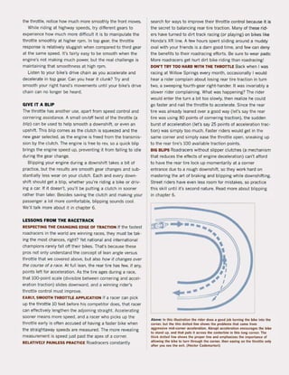 the throttle, notice how much more smoothly the front moves.
While riding at highway speeds, try different gears to
experience how much more difficult it is to manipulate the
throttle smoothly at higher rpm. In top gear, the throttle
response is relatively sluggish when compared to third gear
at the same speed. It's fairly easy to be smooth when the
engine's not making much power, but the real challenge is
maintaining that smoothness at high rpm.
Listen to your bike's drive chain as you accelerate and
decelerate in top gear. Can you hear it dunk? Try and
smooth your right hand's movements until your bike's drive
chain can no longer be heard.
GIVE IT A SLIP
The throttle has another use, apart from speed control and
cornering assistance. A small on/oH twist of the throttle (a
bNp) can be used to help smooth a downshitt, or even an
upshift. This blip comes as the clutch is squeezed and the
new gear selected. as the engine is freed trom the transmis-
sion by the clutch. The engine is tree to rev, so a quick blip
brings the engine speed up, preventing it trom falling to idle
during the gear change.
Blipping your engine during a downshift takes a bit of
practice, but the results are smooth gear changes and sub-
stantially less wear on your clutch. Each and every down-
shift should get a blip, whether you're riding a bike or driv-
ing a car. If it doesn't. you'lI be putting a clutch in sooner
rather than later. Besides saving the clutch and making your
passenger a lot more comfortable, blipping sounds cool.
We'lI talk more about it in chapter 6.
LESSONS FROM THE RACETRACK
RESPECTING THE CHANGING EDGE OF TRACTION If the fastest
roadracers in the world are winning races, they must be tak-
ing the most chances, right? Yet national and international
champions rarely fall off their bikes. That's because these
pros not only understand the concept of lean angle versus
throttle that we covered above, but also how it changes over
the course of a race. At full lean. the rear tire has tew, if any,
points left for acceleration. As the tire ages during a race,
that mD-point scale (divisible between cornering and accel-
eration traction) slides downward, and a winning rider's
throttle control must improve.
EARLY, SMOOTH THROTTLE APPLICATION If a racer can pick
up the throttle 10 feet before his competitor does, that racer
can effectively lengthen the adjoining straight. Accelerating
sooner means more speed, and a racer who picks up the
throttle early is often accused of having a faster bike when
the straightaway speeds are measured. The more revealing
measurement is speed just past the apex of a corner.
RELATIVELY PAINLESS PRACTICE Roadracers constantly
search for ways to improve their throttle control because it is
the secret to balancing rear tire traction. Many of these rid-
ers have turned to dirt track racing (or playing) on bikes like
Honda's XR line. A few hours spent sliding around a muddy
oval with your friends is a darn good time, and few can deny
the benefits to their roadracing efforts. Be sure to wear pads:
More roadracers get hurt dirt bike riding than roadracing!
DON'T TRY TOO HARD WITH THE THROTTLE Back when I was
racing at Willow Springs every month, occasionally I would
hear a rider complain about losing rear tire traction in turn
two, a sweeping fourth -gear right-hander. It was invariably a
slower rider complaining. What was happening? The rider
would enter the turn a bit too slowly, then realize he could
go taster and nail the throtlle to accelerate. Since the rear
tire was already leaned over a good way (Iers say the rear
tire was using 80 points of cornering traction), the sudden
burst of acceleration (Iet's say 25 points of acceleration trac-
tion) was simply too much. Faster riders would get in the
same corner and simply ease the throtlle open, sneaking up
to the rear tire's 100 availabJe traction points.
BIG BLiPS Roadracers without slipper clutches (a mechanism
that reduces the effects of engine deceleration) can't afford
to have the rear tire lock up momentarily at a corner
entrance due to a rough downshift, 50 they work hard on
mastering the art ot braking and blipping while downshifting.
Street riders have even less room for mistakes, so practice
this skill until it"s second nature. Read more about blipping
in chapter 6.
~ .........
I
I
.... I
+-~I
~
Above: In thls illust.ation the rider does a Rood job tuming the bike into the
corne•• but the thln dotted IIne shows the problems that come from
aggressive mid-comer acceleration. Abrupt acceleration encourages the bike
to stand up. and that puts it ac.oss the centerline in this long corner. The
thick dotted 'ine shows the proper line and emphasizes the importan~ of
allowing the bike to tllrn th'OURh the corner, then easing on the throUle only
after yOIl sef! Ihe exil. (Heclor Cademarto.i)
 