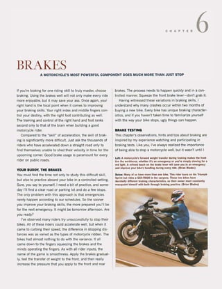 C HAP TER 6
BRAI(ES
A MOTORCYCLE"S MOST POWERFUL COMPONENT DOES MUCH MORE THAN JUST STOP
If you're looking for one riding skill to truly master, choose
braking. Using the brakes weil will not only make every ride
more enjoyable, but it may save yaur ass. Once again, your
right hand is the tocal point when it cames to improving
your braking skilis. Your right index and middle fingers con-
trol your destiny, with the right foot contributing as weil.
The training and contralof the right hand and foot ranks
second only to that of the brain when building a good
motorcycle rider.
Compared to the "skjll~ of acceleration. the skill of brak-
ing is significantly more diffjcult. Just ask the thousands of
riders who have accelerated down a straight road only to
find themselves unable to shed their velocity in time for the
upcoming corner. Good brake usage is paramount for every
rider on public roads.
YOUR BUDDY, THE BRAKES
You must find the time not only to study this difficuit skilI,
but also to practice aboard your bike in a controlled setting.
Sure, you say to yourself, I need a bit of practice, and some-
day 1'11 find a clear road or parking lot and do a few stops.
The only problem with this approach is that emergencies
rarely happen according to our schedules. So the sooner
you improve your braking skilis, the more prepared you'lI be
for the next emergency. It might be tomorrow afternoon. Are
you ready?
I've observed many riders try unsuccessfully to stop their
bikes. All of these riders could accelerate weil, but when it
came to curbing their speed, the diHerence in stopping dis-
tances was as varied as the types of motorcycle ridden. The
bikes had almost nothing to do with the varianee. It all
came down to the fingers squeezing the brakes and the
minds operating the fingers. As with all rider inputs, the
name of the game is smoothness. Apply the brakes gradual-
Iy, feel the transfer of weight to the front, and then really
increase the pressure that you apply to the front and rear
brakes. The process needs to happen quickly and in a con-
trolled manner. Squeeze the front brake lever- don't grab it.
Having witnessed these variations in braking skilis, I
understand why many crashes occur within two months of
buying a new bike. Every bike has unique braking character-
istics, and if you haven't taken time to familiarize yourself
with the way your bike stops, ugly things can happen.
BRAKE TESTING
This chapter's observations, hints and tips about braking are
inspired by my experience watching and participating in
braking tests. Like you, I've always realized the importanee
of being able to stop a motorcycle weil, but it wasn't until I
Lelt: A motorc)'(:le's forward weighl transfer during braking makes the lront
lire the workhorse, whelher li's an emergenc)' Ol' you're simply slowlng lor a
red light. A relined touch on Ihe brake lever wil! save you In an emergenc)'
and improve )'our bike's handling during every rlde. (Brlan Blades)
Below: Many ol us have more than one bike. This rider tours on his Triumph
Sprint bul rides a GSX-R600 in Ihe C3nyons. Those two bikes have
decidedl)' different braking characlerislics, so Iheir owner must constantly
reacqualnt himself with both Ihrough braking practice. (Brian Blades)
 
