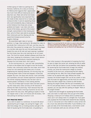 invited a group of riders to a parking [ot in
Torrance. Ca[ifornia. for a story on braking
for Motorcyc/ist magazine that I appreciated
how much more difficult motorcycles are to
stop than cars. Rider skill at the front brake
lever was signilicantly more important than
the model ol bike. brand ol tire or brake pad
compound when it came to separating those
who could consistently stop a motorcycle in
a short distance Irom those who simply
grabbed and hoped. I saw riders who were
scared of the brakes, ignorant ol the brakes'
strength. overconfident in their braking abil-
ities-yet all of them were able to accelerate
their motorcycle just fine. Dealing with the
speed that lollowed proved to be the
tougher challenge.
We assembied eight riders of various
abilities in a huge, clean parking lot. We asked the riders to
accelerate their motorcycles to 40 mph, and then stop the
bike when they passed an orange cone. The morning began
on a terrible note when the very lirst participant rode
toward the cone at 40 mph and upon passing it, grabbed
the front brake lever like a kid reaching for an ice cream
cone. The front tire locked, skidded sideways and threw the
rider down, breaking his collarbone. It was a harsh demon-
stration of that tremendously important braking tip:
Squeeze the lront brake lever- don't grab it.
As the morning wore on, I saw one rider concentrating
so hard on the brakes that he forgot to shut the throttle.
Another rider continually loeked the rear brake, which then
scared her into releasing both brakes and, of course,
lengthening her stopping distances, All morning long, the
remaining seven riders circled and stopped, circled and
stopped. By noon, the stops were shorter, more controlled
and repeatable, and each showed significant improvement.
The shorter stopping distances also led each rider to
express greater confidence in their braking abilities.
Only one ol these eight licensed riders had been practic-
ing their stops every week, but they all left resolved to
develop the haM of practicing, That's because they had
seen, lirst hand, what a morning ol practice can do. And
they weren't the only ones. Alter getting an eyeful of what
can happen when a ,ider isn't friends with the brakes, I left
that parking lot wanting to practice-a lot.
BUT PRACTICE WHAT?
If you were to speak to a marksman, he would talk about
squeezing the gun's trigger, not pulling the trigger. Let's
take that analogy into our braking practice and get in the
habit of squeezing the front brake lever, not grabbing it.
Above: 11'5 nol surp,ising Ihal Ihe rea, brake is 50 easy 10 .buM given Ihe
diHicully of developing feellhrough • heavy booL Prolective ,iding boolS
are necessary. bul if you, ti,S.1 attempl 10 use the rea, brake is in .In
emefllency. you'1I definitely lock il up, So P-R-A-C-T-I-C-E! (Brian Blades)
That initial squeeze is the equivalent of sneaking the throt·
tie open to begin the corner exit, allowing the bike to settle
back on that rear tire before true acceleration really begins.
By squeezing the front brake lever to begin the braking
process, you allow the motorcycle's weight to transfer
smoothly to the front end, compressing the lork slightly
and loading the tire. Alter this initial smooth squeeze, the
brakes can be applied with vigor. Without the initial
squeeze. the forward weight shift can be too violent. In fact.
grab the brake too aggressively and the front tire can lock
before the bike's weight has a chance to shift forward.
Beating the weight transfer like this will immediately loek
the tire and perhaps lead to a crash. To help remember to
squeeze, you can play with the spelling ol weight ~Wait on
the weight transIer."
Spend time and thought on squeezing the front brake
lever, and make it ahabit every time you go to the brakes.
Stopping a motorcycle isn't always done on periect pave-
ment, and it isn't always done in a straight line. II you grad-
ually squeeze the front brake lever toward the bar, stopping
in rain or mid-corner (or in the middie of a rainy corner) will
be a much less adrenaline·filled affair. If your tendency is to
grab and stab at the front brake lever, a 10w-traction condi·
tion will eventually catch you out. and you will lall.
 