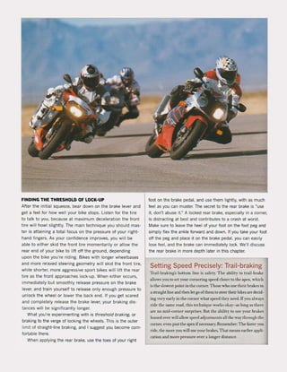 FINDING THE THRESHOLD OF LoeK-UP
After the initial squeeze, bear down on the brake lever and
get a feel for how weil your bike stops. listen for the tire
to talk to you, because at maximum deceleration the front
tire will howl slightly. The main technique you should mas-
ter is attaining a total focus on the pressure of your right-
hand fingers. As your confidence impraves, you will be
able to either skid the front tire momentarily or allow the
rear end of your bike to lift aft the ground, depending
upon the bike you're riding. Bikes with langer wheelbases
and more relaxed steering geometry will skid the front tire,
while shorter, more aggressive sport bikes will lift the rear
tire as the front approaches loek-up. When either occurs,
immediately but smoothly release pressure on the brake
lever, and train yourself to release only enough pressure to
unlock the wheel or lower the back end. It you get scared
and completely release the brake lever, your braking dis-
tances will be significantly longer.
What you're experimenting with is threshold braking, or
braking to the verge of locking the wheels. This is the outer
limit of straight-line braking, and I suggest you become com-
fortable there.
When applying the rear brake, use the toes of your right
foot on the brake pedal, and use them lightly. with as much
feel as you can muster. The secret to the rear brake is "use
it, don't abuse it." A locked rear brake, especially in a corner,
is distracting at best and contributes to a crash at worst.
Make sure to leave the heel of your foot on the foot peg and
simply flex the ankle forward and down. If you take your foot
oH the peg and place it on the brake pedal, you can easily
lose feel, and the brake can immediately loek. We'lI discuss
the rear brake in more depth later in this chapter.
Setting Speed Precisely: Trail-braking
Trail-braking's bonom line is safety. The ability to trail-brake
al!ows you to set your cornering speed closer 10 the apex, which
is the slowest !)(lint in the !;orner. Those who use their brakes in
a straight line and then let go ofthem 10 sleer their bikes are decid-
ing veryearly in Ihe corner whal speed they need. lfyou always
ride Ihe same wad, Ihis leehnique works okay-as long as Ihere
arc no mid-corneT surprises. But Ihe ability 10 IIse your hrakes
leaned over will al!ow speed adjustments al! Ihe way through the
corner. even past the apex if necessary. Remember: The faster you
riele, the more you will use your hrakes. ThaI means carlier appli-
cation and more pressure over a longer dislance.
 