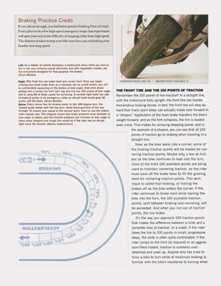 Braking Practice Credo
Ir)'ou rine at 120 mph, you had betlef practice braking from 120 mph.
Find a pb<:c to (10 a fcw high-speetl clll(~rgcncy stops; that experiment
will open yom eyes 10 the difficultyo[stopping a hike from high speed.
The distance it takes 10 stop your bikc may have yuu fdhinking your
Snnoay morning speed.
lelt: A. , matter of vehlele dynamiet.• moloreytle . Iowl when you lurn It,
bul ta set you. e"trance speed dflclenlly .nd wllh repeatabl. re. ultl. UH
tht component deslgned lor thai pu.pose: Ihe braku.
(Brtan Btades)
Righl: Tht, front tlre c.n brake hard .nd corner hard. Onu you begin
trnllng your front brake lever at , rheoslal, not an on/olf switch. you wUi
bI! comlortable lqUeUinll on the brakes altean angle. And ....hal .bout
gellini Into a corner 100 hol1 Let', uy thls Ure hu 100 points of lean anale
and is uslna 86 of those points lor cornerlna. A smooth rlaht hand can add
14 braking points In an emergency, while an abrupt hand would ,rab 40
poinlland laU down. (Brlan Blade.)
Below: Every corne. ha. It5 . Iowe.t point. tn thl. 180-de,ree turn, th.
. Iowe.t point comet wellinto the turn, aboul Ihree-quarters ol the way
through. To ensure your ,peed al the slowesi poini, Inrn la use the brak"
while leaned over. Thls diagram shows how brake pr"sur. musl dlmlnlsh as
lean angle is added, and how throttle pren u., can Increase 11 lean angle I.
taken away. Imagine how tough thls would be 11 the .Ider hu an abrupt
right hand. Be smoolh. (Hector Cademartori)
BRAKING
CORNERING POINTS USED: 86 I BRAKING POINTS AVAllABLE: 14
THE FRONT TIRE AND THE 100 POINTS OF TRACTION
Remember the 100 points of tire traction? In a straight line,
with the motorcycle futly upright, the front tire can handle
tremendous braking forces. In fact. the front tire witl stop sa
hard that many sport bikes can actuatly rotate over forward in
a "stoppie." Application of the front brake transfers the bike's
weight forward, and as the fork cotlapses, the tire is loaded
even more. That makes for amazing stopping power, and in
the example of a stoppie, you can see that all 100
points of traction go to braking when traveling in a
straight line.
Now, as the bike leans into a corner, some of
the braking traction points will be traded for cor-
nering traction points. Maybe only a few at first,
but as the bike continues to lean into the turn,
more of the tire's 100 available points are being
used to maintain cornering traction, 50 the rider
must ease off the brake lever to fitl the growing
need for cornering traction points. This tech-
nique is called trail-braking, or trailing the
brakes off as the bike enters the corner. If the
rider continues to brake hard while leaning the
bike into the turn, the 100 avaifable traction
points, split between braking and cornering, witl
be exceeded. And when you run out of traction
points, the tire slides.
It's the way you approach 100 traction points
that makes the difference between a slide and a
complete 1055 of traction, or a crash. If the rider
takes the tire to 100 points in smatl, progressive
steps, the slide is aften quite contratlabie. If the
rider jumps to the limit (or beyond) in an aggres-
sion-fitled instant, traction is suddenly over-
whelmed and used up. Anyone who has tried to
force a bike to turn while at maximum braking is
familiar with the bike's resistance to turning when
 