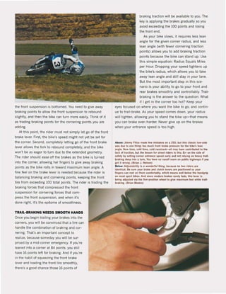 the front suspension is botlomed. You need to give away
braking points to allow the front suspension to rebound
slightly, and then the bike can turn more easily. Think of it
as trading braking points for the cornering points you are
adding.
At this point. the rider must not simply let go of the front
brake lever. First. the bike's speed might not yet be set for
the corner. Second, completely letling go of the front brake
lever allows the fork to rebound completely, and the bike
won't be as eager to turn due to the extended geometry.
The rider should esse off the brakes as the bike is turned
into the corner, allowing her fingers to give away braking
points as the bike rails in toward maximum lean angle. A
fine feeion the brake lever is needed because the rider is
balancing braking and cornering points, keeping the front
tire trom exceeding 100 total points. The rider is trading the
braking forces that compressed the front
suspension for cornering farces that cam·
press the front suspension, and when it's
done right. it's the epitome of smoothness.
TRAIL-BRAKING NEEDS SMOOTH HANDS
Qnce you begin trailing your brakes into the
corners, you will be convinced that a tire can
handle the combination of braking and cor-
nering. That's an important concept to
realize, because someday you will be sur-
prised by a mid-corner emergency. If you're
leaned into a corner at 84 points, you still
have 16 points left for braking. And if you're
In the habit of squeezing the front brake
lever and loading the front tire smoothly,
there's a good chance those 16 points of
braking traction wil! be available to you. The
key is applying the brakes gradually so you
avoid exceeding the 100 points and losing
the front end.
As your bike slows, it requires less lean
angle for the given corner radius. and less
lean angle (with fewer cornering traction
points) allows you to add braking traction
points because the bike can stand up. Use
this simpIe equation: Radius Equals Miles
per Hour. Dropping your speed tightens up
the bike's radius, which allows you to take
away lean angle and still stay in your lane.
But the most important step in this sce-
nario is your ability to go to your front and
rear brakes smoothly and controllably. Trail-
braking is the answer to the question: What
if I get in the corner too hot? Keep your
eyes focused on where you want the bike to go. and contin·
ue to trail-brake. As your speed comes down, your radius
will tighten, allowing you to stand the bike up-that means
you can brake even harder. Never give up on the brakes
when your entrance speed is too high.
Abowe: Jimmy rmc. made lew mislakes on a 250, bul lliis dank; low-side
was due 10 one Ihlng: 100 much Ironl brak, pressure lor Ihe blk"s tean
angle. New tires. cold tIres. cold raceirack-IIII mlly liawe conlribuled 10 Ihe
lack of tracllon. bUi Ihe le5son for slreel rlders is this: Err on Ihe slde of
safely by settlnll corner enlrance spei!d early Bnd nol relyinll on heavy lrail-
braking deep inlo 11 turn. Voo have no runoff room on public hiahwlI)'$ II )I0Il
gel il wronll. (Brlan J. Nelson)
Below: Adjuslabilily is I wonderlut Ihing. beuuse no Iwo ride~ ate
idenlical. Be sure )'Our brake and dulch lewers lre posilioned so )'OUr
fingers can teSI on Ihem comfombty, which means weil below Ihe hlndgrip
on mosl spor1 bikes. And since modern bl'lkH rarel~ lade. Ihis lever i,
being adjusted wla Ihe live-posiUon wheetlo a:lve maximum leel whlle Irall-
braking. (Brian Blades)
 