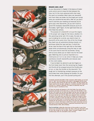 A
•
c
o
,
BRAKES AND A BLiP
As you discovered in chapter 2. the basics of motor-
eycle control serve to keep the bike between the
lines, but it's the more advanced skills that make
this sport 50 incredible. Most riders can downshift
and most riders can brake. but the tough part comes
when you combine the tWQ skilIs. After all, you don't
want to sacrifice your braking just because you've
gat to pop a few downshifts. yet you don't want to
ignore the necessary downshifts because you're on
the brakes, right? Again, it's the right hand that con-
trols these tWD actions.
The purpose of a downshift is to put the engine
in the proper rpm range for the future, whether it's
the upcoming corner exit, hili or pass. 50 even as
you're braking for a corner, yau need to learn to
downshift at the same time. One of the first things
they teach you at automotive driving schools is a
technique called the heel and toe, in which the
driver uses the toes of his right foot on the brake
pedal while simultaneously using the heel or side
of the same foot to boot the accelerator, Doing
both at once allows you to match revs for the lower
gear, Matching revs is just as important on a
motorcycle as it is in a car, since it helps you make
seamlessly smooth downshifts and reduces wear
on the clutch plates.
If you've taken my advice to use two fingers on
the front brake lever, then the remaining two fingers
and thumb will be wrapped around the throttle grip
to turn, or blip, the throttle on the downshift. The
tough part is maintaining constant pressure on the
front brake lever while blipping the throttle. On your
first few attempts, you'lI find yourself pulling and
A properly executed downshift is often necessary while braking, s.o we must
learn 10 "blip~ (rev) the tllroltl! as tlle dutch is disengaged and tlle lower
gear select!d, wllile slowing tlle bik! willl tlle brakes. The blip matches the
engine speed 10 tlle new gear, making lor a seamless downshift without the
jerklness of a ~ bliptess" downshilt. The steps are physiCillly easy, but
relatively tough 10 coordinate al fl<st.
A, Close the Ihroltle and squeeze on tlle Iront br.llke, You never want to
accelerale and brak! at the same lime, sa make sure that throttle is shut.
B. Pull in tlle clutch, bul use only two lingen and use your ring ling!r as a
elulch-Iever limiler because Ihe clulch lever doesn'! need to be pulled all
Ihe way 10 Ihe bar for a shift. C. Make your downshilI wilh a conlrolled
movemenlof !he shift lever, don'! kick al it. D. Blip )'Our Ihroltle (a short
rev) while continuing to brake and whlle the clutch lever Is still pulled in,
E. Let ou! tlle dutch lever in a conlrolled manner, jus! in case you haven't
malched the rpm perfeclly to Ihe new gear, II you have lour downshifts to
execute for a corner, Ihal means a lolal ol lour cluicli movements and lour
blips (one ol each per geat) because a sequential lransmi$$ion likes to be
reloaded between sllilts. (Brian Blades)
Tips lor pr.llcticing: LeUing tlle clutch lever out 100 quickly is one of two
reasons your downshifI will be rougIl. The otller is Ihal your blip didn't send
tlle rpm higll enough for the new gear. Steps 1 Ihrough 5 lIappen almost
simullaneously when the downshifI is done correctly,
 
