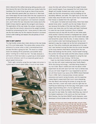 bike's rebound at the softest damping setting possible, and
then bounce the rear ol the bike while your buddy holds the
handlebar. Do it a few times to get an idea of how quickly
the rear rebounds upward after you shove on it. Now have
your friend apply the rear brake when the rear suspension is
being bottomed with your push. If he applies the rear brake
at the instant the rear suspension is at maximum compres-
sion, you'lI notice the rear rebounds more slowly due to the
brake's torque reaction against the swingarm and chassis.
The application of the rear brake, the caliper clamping the
disc, slows the rear shock's rebound as the weight transfers
forward by compressing the lork. I know plenty of riders who
use the rear brake only for this reaction because it increases
contral under braking and lessens the abruptness of front-
end dive.
USE IT, BUT LlGHTLY
The big trouble comes when riders stomp on the rear brake
as if it's a car brake pedal. This stomp often comes at the
entrance of a corner, when arider's overwhelmed brain
decides the bike is going too fast. The result is a single
black line leading off the pavement. and another story
about ""running her in there too hot.'" Too bad, because a
soft touch on that rear brake is a great way to shed speed
at a corner entrance-and It'S an especially great way to
adlust speed mld-corner.
That's right. correcUy using the rear brake mid-corner is
a great way to scrub speed safely. A touch of rear brake
slows the bike weil without throwing the weight forward,
which would happen il you squeezed the front brake lever.
Weight wiil transfer forward even when using the rear
brake, but the lork compression and tire loading will be
decidedly different. and safer. This light touch on the rear
brake helps drop the bike into the corner-but I emphasize
that finesse is needed from the right foot.
In the years I've tested and raced bikes, there have been
severat times when I couldn't use the rear brake. Once it
was because the builder of the bike had fitted a carbon-
carbon rear brake disc just for looks and hadn·t bothered
to make the rear binder functional. Once a Ilubbed
endurance-race pit stop left me with no rear brake pads,
while another instance involved a misaligned rear ca1iper
hanger that had prematurely worn out the inside brake pad
and forced the caliper into the disco In every instanee, I feit
out ol control under hard braking because the rear end
seemed to wag 1ike a dog's tai1 as the lork compressed. It
was as if the entire motorcycle was balanced on its nose,
and I was hesitant turning the bike into the corner because
of the luzzy traction information coming trom the rear.
When trail-braking into the corner, I found myself missing
the comfort of that rear brake and the extra chassis contral
it afforded. My riding sty1e had adapted to using the rear
brake, and when it was missing. I lelt its loss.
I kept my rear-brake londness to mysell unti1 a conversa-
tion one day with noted roadracing tuner Scatty Beach.
While discussing technology, I admiUed being hooked on
my rear brake. 8each nodded and told me about a little
experiment he did with racer Kurt Hall. Kurt is retired now,
but you will never forget him if you happened to see him
win all three Suzuki Cup races at the WERA Grand National
Final in 1992. Hal l's championships include national
endurance and sprint racing triumphs, and his expertise
makes 8each's experiment that much more interesting.
One day Beach was touting the pluses ol using the rear
brake, and Hall, a racer who never used his right loot lar
anything but balancing on the foot peg, finally gave in and
began experimenting with i1. As his right-Ioot skiil
improved, his lap times tumbled. From that day on, Hall
has used his rear brake. No matter what they say. most of
the lastest roadracers in the world use that rear binder.
Mick Doohan, the five-time 500GP world champion. even
develaped a thumb brake when his right ankle was immo-
Left: Many enlhuslasls can't wail la modifV thelr bikes, and part of Ihal
Guslomizalion Is laHoring the controls 10 fit the rider. Here Ihe rear brake
lever is beina lowered la require more ankle movement belore iock-up,
which .iU help avold lhe risk ol Ioek!na and abusing the rea. brake. Oon't
lorget to adjust )'Ou. rea. brake light actuator, too. (Brian Blam)
Abo'Ie "aht: Brah manufadu~ spend ., much time dewlopina brake
leel as tllet do outrjaht power. and it's the Improvement in leel tllat allows
600 Supersport ""cers to make last, çonlrolled corner entrances IIke Ihis.
(Brian J. NellOn)
 
