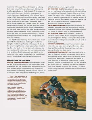 mechanica! efficiency ol the rear brake pads by reducing
their swept area, which means the amount of brake rotor
area being acted upon by the brake pads. To do so, you can
either reduce the amount of disc the pads squeeze or
reduce the amount of pad material in the calipers. Teams
racing in AMA Supersport competition machine huge holes
in their rear discs, or cut away pad material. If this sounds a
bit too complicated lor you, have a shop do the work. If
you've got the money to buy a smaller caliper or a smaller
caliper/rotor combination, this is a case where less is deli·
nitely better. Whether you reduce the disc's swept area or
the size of the brake pads, the rear brake will be less touchy
and more useable. Remember, tor our sport riding purpos-
es, the rear brake isn't primarily lor stopping, it's more for
making minute speed corrections and adding stability. If it
locks, it's worthless.
The importance ol mastering the rear brake pales in com-
parison to the importance of mastering the front brake.
Using the lront brake proficiently will save your life due to
the forward weight transfer a motorcycle realizes while brak-
ing. But a fine touch on the rear brake will make your ride
more perfect, while helping you slow your motorcycle better
in all conditions. That fine touch will add stability to the
motorcycle in the braking zone and will give you additional
comfort while braking in less-than' perfect conditions.
LESSONS FROM THE RACETRACK
SQUEEZE, THEN BUILD PRESSURE While slowing lor a corner,
the best racers do the majority of their braking early in the
braking zone. and that means building lever pressure quickly
once the bike's weight has transferred onto the front tire.
With this hard initial braking, the racer can then fine-tune his
or her speed in the last portion of the braking zone, trailing
Fitting a smatl caliper reduces the
rear brake's slrength. Olher melhads 10
mechanically avoid Ia<::k-ups include
machining holes In the rotor, cutting
away brake pad and limiling brake rad
movemen1. You don'l wanl 100 much
rear brake. (John Flory)
Righl: The beauly of a langer
wheelbase bike is ils less drUlic
weight transrer. meaning Ihal Ihis
Hyabusa's rear lire slays more fitmly
planted under hard braking than a
short wheelbase. lighlweighl 600's
would under the same condilions. Take
the time 10 tearn how much rear brake
stopping power is available on your
bike. (Jet! Allen)
oft the brake lever as lean angle is added.
SET YOUR SPEED EXACTLY Racers treat the brake lever not
just as a way to stop, but as a speed-setting device that they
can manipulate all the way to the apex ol the corner if nec·
essary. Trail' braking helps a rider to recover trom too much
entrance speed, a missed downshift or any other problem at
the corner entrance. Being able to control your speed all the
way into the corner will get you to the apex every lap,
whether you're in traftic or all alone.
UNCONTAMINATED ROTORS As mentioned in chapter 2, rac-
ing tuners aften clean brake pad deposits oft the discs by
lightly glass·beading, lightly sanding, or using electrical con-
tact cleaner on the discs. They do this every weekend.
GEl UP TO TEMP SLOWLY 8rake pads have a tendency to
uglaze," or surface-harden, il used too aggressively when
new, so racing tuners often put a "new pads" sticker on the
tachometer to remind aggressive racers to carelully scrub in
the brake pads.
YOU WANT lESS POWER Supersport tuners machine huge
holes in the rear brake rotors to lighten them and reduce
the grip of the rear brake. Racers can't use much rear
brake, and neither can street riders.
LATE BRAKING? FAGETABDUTIT!I Aggressive braking has na
place on the streef. except in emergencies. Even in racing,
aggressive last-second braking is done lor position change
only. In other words, racers use extreme late braking to
move them past an opponent at the entrance ol a corner,
effectively blocking the opponent's line. This type of braking
will actually result in a slower lap time, because the bike is
aften inside the ideal racing line and probably a bit out of
shape, ruining mid-corner speed and the all-important drive
oft the corner.
 