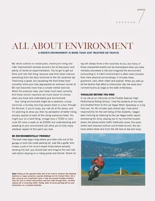 CHAPTER 7
ALL ABOUT ENVIRONMENT
A RIDEROS ENVIRONMENT IS MORE THAN JUST WEATHER OR TRAFFIC
My whoIe outlook on motorcydes. motorcyde riding and
rider improvement revolves around a bit ol discussion and
plenty ol hands-on experimentation. You've got to get out
there and ride that thing. because seat time helps improve
everything from the daily commute to the hot racetrack lap.
Theorizing is great. but squeezing the front brake lever
smoothly while your bike approaches an unknown corner at
80 mph becomes more than a simple mental exercise.
When the pressure rises. your body must react correctly.
And those correct reactions are much easier to choose
when you knowand understand your environment.
Your riding environment might be a racetrack, a busy
commute, a Sunday-morning canyon blast or a tour through
the Rockies. Il you're lucky, you ride all ol the above, and
I'm planning to show you that my perception ol better riding
actually applies to each ol the riding scenarios listed. You
might tour on a Gold Wing, vintage-race a TZ350 or com-
mute 50 miles a week on an EX500, but understanding and
adapting to your environment will allow you to lully enjoy
whatever aspect ol this sport you love.
BE ENVIRONMENTALLY FRIENDLY
The best rides begin long belore your bike rolls out ol the
garage or exits the motel parking lot. Just like a goller who
makes a putt in his mind a dozen times belore actually
stroking the bali, you should plan and imagine the next ride
weil before sl ipping on a riding jacket and helmet. Street rid-
Right: Riding on the opposite (Iett) side of the road in countries like England.
Austl'illia or Japan pre50ents a speeial ehalletlge 10 U.S.-trained riders, but a
mtle planning and visuali2alion goes a long way toward avolding mistakes.
Take the time 10 skelch interseclions and ~our path through them. mentall~
staying lef! of oneoming tl'ilffie. Finally, dl'ilw an arrow pointing lett on your
tachometer as a constant reminder.
ing will always throw a lew surprises at you. but many ol
those unexpected events can be downplayed when you have
mentally previewed aride and imagined the environment
surrounding it. A rider's environment is often more complex
than mere physical surroundings; it includes trees.
guardrails, cars, other riders and asphalt. When you add up
all the factors that affect a motorcyde ride, the word envi-
ronment looms as large as the state of Montana.
VISUALIZE BEFORE YOU RIDE
In my job as an instructor at the Freddie Spencer High
Performance Riding School. I met the students at the hotel
and shuttled them to the Las Vegas Motor Speedway in a big
Ford van. For 40 minutes each school day. I had direct
responsibility lor the well-being of the students. I began
each morning by listening to the Las Vegas traffic report,
previewing the drive. playing out in my mind the trouble
areas, the places where traffic habitually slows, the spots
where lane dosures conluse out-ol-state drivers. the sec-
tions where idiots dive lrom the lelt lane to the exit ramp
 