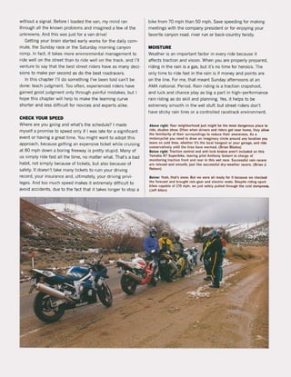 without a signaI. Before I loaded the van. my mind ran
through all the known problems and imagined a few of the
unknowns, And this was just for a van drive!
GeUing your brain started early works for the daily com-
mute. the Sunday race or the Saturday morning canyon
romp. In facto it takes more environmental management to
ri de weil on the street than to ride weil on the track. and 1'11
venture to say that the best street riders have as many deci-
sions to make per second as do the best roadracers.
In this chapter 1'11 do something I've been told can't be
done: teach judgment. Too aften, experienced riders have
gained good judgment only through painful mistakes, but I
hope this chapter will help to make the learning curve
shorter and less diHicult tor novices and experts alike.
CHECK YOUR SPEED
Where are you going and what's the schedule? I made
myself a promise to speed only if I was late tor a significant
event or having a great time. You might want to adopt this
approach, because getting an expensive ticket while cruising
at 80 mph down a boring freeway is pretty stupid. Many of
us simply ride fast all the time, no matter what. That's a bad
habit, not simply because of tickets, but aJso because of
safety. tt doesn't take many tickets to ruin your driving
record, your insurance and, ultimately, your driving privi-
leges, And toa much speed makes it extremely diHicult to
avoid accidents, due to the fact that it takes langer to stop a
bike trom 70 mph than 50 mph. Save speeding lor making
meetings with the company president or for enjoying your
favorite canyon road, river run or back-country twisty.
MOISTURE
Weather is an important factor in every ri de because it
aHects traction and vision. When you are properly prepared,
riding in the (ain is a gas, but it's no time tor heroics. The
only time to ride tast in the rain is if money and points are
on the line. For me, that meant Sunday afternoons at an
AMA national. Period. Rain riding is a traction crapshoot.
and luck and chance play as big a part in high-performance
rain riding as do skill and planning. Yes, it helps to be
extremely smooth in the wet stuH, but street riders don't
have sticky rain tires or acontrolled racetrack environment.
A bo~ right: Your nelghborhood Just mlght be the most dangerous place to
ride, studies show, Olten when drivers and rlder$ get near home, the~ allo.
the familiarit~ of their surroundings to reduee Iheir awareness. As a
moloreyelisl yOIl need to drawan imaginary eircle arollnd any loeallon YOIl
leave on eold lires, whelher lI's Ihe loeal hangout or your garage, and rlde
eonservallvely untll the lires have warmed, (Brian Blades)
Below right: Traetion eonlrol and anti-loek brakes aren'l Incillded on this
Yamaha R7 Sllperblke, leavlng pilot Anthony Goberl In charge of
monitoring traetion front and rear In thls wel race. Successful rain race"
are relaxed and smoolh, Jllst IIke sueeess'lIl dry-weather racers, (Brian J,
Nelson)
Below: Yeah, that's snow, Bul we were all ready for II beeause we che<:k&d
the 'orecast and brollght rain geat and eleeltie vesls. Desplte .Idlng sport
blkes eapable of 170 mph, we jllst safely pIlIled Ihrollgh Ihe eold dampneu.
(Jeff Allen)
 