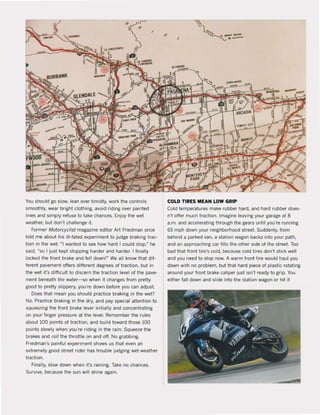 "
You should go slow, lean over timidly, work the contrals
smoothly, wear bright clothing, avoid (iding over painted
lines and simply refuse to take chanees. Enjoy the wet
wealher, but don', challenge it.
Farmer Moforcyclist magazine editor Art Friedman ance
Icld me about his iII-fated experiment 10 judge braking !rac·
tion in the wet: MI wanted 10 see how hard I could slop.~ he
said, "sa I jus! kepi stopping harder and harder. I finally
locked the front brake and feil down!" We all know thai dif-
ferent pavement offers different degrees of traction. but in
the wet it's difficult 10 discern the Iraction level of the pave-
ment beneath the water-sc when it changes trom pretty
good 10 pretty slippery, you're down before you can adjust.
Does thai mean you should practice braking in the wet?
No, Practice braking in the dry, and pay special attention to
squeezing the front brake lever initially and concentrating
on your finger pressure at the lever. Remember the wies
about 100 points of traction, and build toward those 100
points slowly when you're riding in the rain: Squeeze the
brakes and roll the throttle on and oH, No grabbing.
Friedman's painful experiment shows us that even an
extremely good street rider has trouble judging wet·weather
traction.
Finally, slow down when ii's raining. Take no chances.
Survive, because the sun wilI shÎne again,
, ~... --~e-'
COLD liRES MEAN LOW GRIP
Cold temperatures make rubber hard, and hard rubber does·
n't offer much traction. ImagÎne leaving your garage at 8
a.m. and accelerating through the gears until you're running
65 mph down your neighborhood street. Suddenly, from
behind a parked van, a station wagon backs into your path.
and an approaching car fills the other side of the street. Too
bad that front tire's cald, because cold tires don't stick weil
and you need to stop now. A warm front tire would haul you
down with na problem. but that hard piece of plastic rotating
around your front brake caliper just isn't ready to grip. You
either fall down and stide into the station wagon or hit it
 