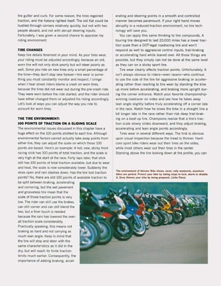 the gutter and curb. For some reason, the tires regained
traction, and the Katana righted itself. The old Kat could be
hustled through corners relatively quickly, but not with two
people aboard, and not with abrupt steering inputs.
Fortunately, I was given a second chance to appraise my
riding environment.
liRE CHANGES
Keep tire details foremost in your mind. As your tires wear,
your riding must be adjusted accordingly, because an old,
wom tire will not only stick poorly but will steer poorly as
weil. Since you ride on new tires only a small percentage of
the time-they don't stay new forever- tire wear is some-
thing you must constantly monitor and respect. I cringe
when I hear street riders blame a crash on worn tires,
because the tires did not wear out during the pre-crash ride.
They were wom before the ride started, and the rider should
have eitt1er changed them or adjusted his riding accordingly.
Let's look at ways you can adjust the way you ri de to
account for worn tires.
THE TIRE ENVIRONMENT:
100 POINTS OF lRACTION ON A SLIDING SCALE
The environmental issues discussed in this chapter have a
huge effect on the 100 points allotted to each tire. Although
environmental factors cannot actually take away points from
either tire, they can adjust the scale on which those 100
points are based. Here's an example: A hot. new, sticky front
racing slick has 100 points of total traction, and the scale is
very high at the start of the race. Forty laps later, that slick
still has 100 points of total traction available, but due to wear
and heat, the scale is now considerably lower. Suddenly the
skies open and rain slashes down. Has the tire lost traction
points? No, there are still 100 points of available traction to
be split between braking, accelerating
and cornering, but the wet pavement
and grooveless tire mean that the
scale of those traction points is very
low. The rider can still use the brakes,
can still corner and can still blend the
two, but a finer touch is needed
because the rain has lowered the over-
all traction scale considerably.
Practically speaking, this means not
braking as hard and not carrying as
much lean angle. Keep in mind that
the tire will stop and steer with the
same characteristics as it did in the
dry, but will reach its finite traction
limits much earlier. Consequently, the
importance of adding braking, accel-
erating and steering points in a smooth and controlled
manner becomes paramount. If your right hand moves
abruptly in a reduced-traction environment, no tire tech-
nology will save you.
You can apply this same thinking to tire compounds. A
touring tire designed to last 20,000 miles has a lower trac-
tion scale than a DOT-Iegal roadracing tire and won't
respond as weil to aggressive control inputs, trail-braking
or accelerating hard while leaned over. All those things are
possible, but they simply can not be done at the same level
as they can on a sticky sport tire.
Tire wear clearly affects traction points. Unfortunately, it
isn't always obvious to riders- even racers- who continue
to use the side of the tire for aggressive braking or acceler-
ating rather than reacting to tire wear by standing the bike
up more before accelerating, and braking more upright dur-
ing the corner entrance. Watch your favorite championship-
winning roadracer on video and see how he takes away
lean angle slightly before truly accelerating off a corner late
in the race. Watch how he slows the bike in a straight line a
bit longer late in the race rather than risk deep trail-brak-
ing on a beat-up tire. Champions realize that a tire's trac-
tion scale slowly slides downward, and they adjust braking,
accelerating and lean angle points accordingly.
Tires wear in several different ways. The first is obvious
upon visual inspection because the tread is thinner. Hard-
core sport bike riders wear out their tires on the sides,
while most others wear out their tires in the center.
Standing above the tire looking down at the profile, you can
The environment ol thieves: Bike shows, races. rally weekends, anywhere
bikes are parked. Protect your bike by taking steps to loek, alarm or disable
it. Oeny thieves ,our bike by being preparelI. (John Flory)
 