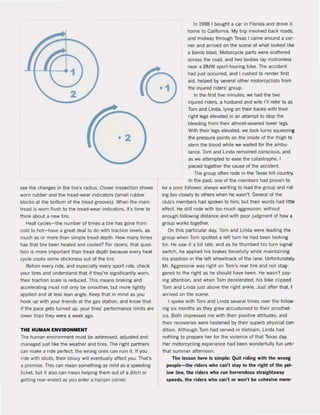 see the changes in the tire's radius. Closer inspection shows
worn rubber and the tread-wear indicators (small rubber
blocks at the boUom of the tread grooves). When the main
tread is worn flush to the tread-wear indicators, it's time to
think about a new tire.
Heat cycles-the number of times a tire has gone trom
cold to hot-have a great deal to do with traction levels, as
much as or more than simple tread depth. How many times
has that tire been heated and cooled? For racers, that ques-
tion is more important than tread depth because every heat
cycle cooks some stickiness out of the lire.
Before every ride, and especially every sport ride, check
your tires and understand that if they're signilicantly worn,
their traction scale is reduced. This means braking and
accelerating must not only be smoother. but more lightly
applied and at less lean angle. Keep that in mind as you
hook up with your friends at the gas station. and know that
if the pace gets turned up. your tires' performance limits are
lower than they were a week ago.
THE HUMAN ENVIRONMENT
The human environment must be addressed, adjusted and
managed just like the weather and tires. The right partners
can make a ride perfect; the wrong ones can ruin i1. If you
ride with idiots, their idiocy will eventually affect you. That's
a promise. This can mean something as mild as a speeding
ticket. but it also can mean helping them out of a ditch or
getting rear-ended as you enter a hairpin corner.
In 1988 I bought a car in Florida and drove it
home to California. My trip involved back roads,
and midway through Texas I came around a cor-
ner and arrived on the scene of what looked like
a bomb blast. Motorcycle parts were scattered
across the road, and two bodies lay motionless
near a BMW sporHouring bike. The accident
had just occurred, and I rushed to render first
aid, helped by several other motorcyclists from
the injured riders' group.
In the li(st five minutes, we had the two
injured riders, a husband and wife 1'11 reler to as
Tom and linda, lying on their backs with their
right legs elevated in an attempt to stop the
bleeding Irom their almost-severed 10wer legs.
With their legs elevated, we took turns squeezilll
the pressure points on the inside ol the thigh to
stem the blood while we waited for the ambu-
lance. Tom and linda remained conscious, and
as we attempted to ease the catastrophe, I
pieced together the cause ol the accident.
The group aften rode in the Texas hili country_
In the past. one ol the members had proven to
be a poor follower, always wanting to lead the group and rid-
ing toa closely to others when he wasn't. Several of the
club's members had spoken to him, but their words had little
effect. He still rode with too much aggression, without
enough following distance and with poor judgment of how a
group works together.
On this particular dav, Tom and linda were leading the
group when Tom spotted a left turn he had been looking
for. He saw it a bit late, and as he thumbed his turn signal
switch, he applied his brakes forcefully while maintaining
his position in the left wheeltrack of the lane. Unfortunately.
Mr. Aggressive was right on Tom's rear tire and not stag-
gered to the right as he should have been. He wasn't pay-
ing attention, and when Tom decelerated, his bike clipped
Tom and linda just above the right ankie. Just after that. I
arrived on the scene.
I spoke with Tom and linda several times over the follow-
ing six months as they grew accustomed to their prosthet-
ics. Bath impressed me with their positive attitudes, and
their recoveries were hastened by their superb physical c:on-
dition. Although Tom had served in Vietnam, Linda had
nothing to prepare her for the violence of that Texas dav.
Her motorcycling experience had been wonderfully fun untll
that summer afternoon.
The lesson here is simpie: Quit riding with the wrong
people-the riders who can't stay to the right of the yeJ.
low line, the riders who run horrendous straightaway
speeds, the riders who can't or won't be cohesive mem-
 