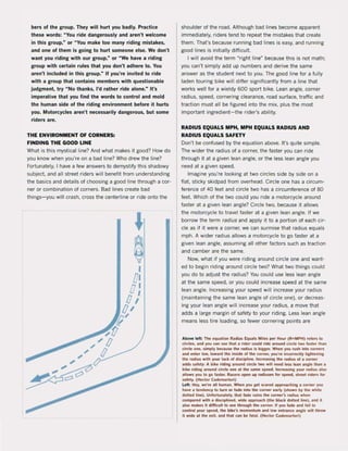 bers of the group. They will hurt you badly. Practice
these words: " You ride dangerously and aren't welcome
in this group," or "You make too many riding mistakes,
and one of them is going to hurt someone else. We don't
want you riding with our group," or "We have a riding
group with certain rules that you don't adhere t~. You
aren't included in this group." If you're invited to ride
with a group that contains members with questionable
judgment, try " No thanks, I'd rather ride alone." It's
imperalive thai you find the words to control and mold
the human slde of the riding environment before it hurts
you. Motorcycles aren't necessarily dangerous, but some
riders are.
THE ENVIRONMENT OF CORNERS:
FINDING THE GOOD LlNE
Whal is this mystical line? And whal makes it good? How do
you know when you're on a bad line? Who drew the line?
Fortunately, I have a few answers 10 demystify this shadowy
subject. and all street riders wil! benefit from understanding
the basics and details of choosing a good line through a cor-
ner or combination of corners. Bad lines create bad
things-you will crash, cross the centerline or ride onl0 the
shoulder of the road. Although bad lines become apparent
immediately, riders tend to repeat the mistakes that create
them. That's because running bad lines is easy, and running
good lines is initially difficult.
I will avoid the term ~ right line" because this is not math;
you can't simply add up numbers and derive the same
answer as the student next to you. The good line for a fully
laden touring bike will differ significantly from a line that
works weil for a wieldy 600 sport bike. Lean angle, corner
radius, speed, cornering clearance, raad surface, traffic and
traction must all be figured into the mix, plus the most
important ingredient-the rider's ability.
RADIUS EQUALS MPH, MPH EQUALS RADIUS AND
RADIUS EQUALS SAFETY
Don·t be confused by the eQuation above. It's Quite simpIe.
The wider the radius of a corner, the faster you can ri de
through it at a given lean angle, or the less lean angle you
need at a given speed.
Imagine you're looking at two circles side by side on a
flat. sticky skidpad from overhead. eircle one has a circum-
ference of 40 feet and circle two has a circumference of 80
feet. Which of the two could you ride a motorcycle around
taster at a given lean angle? eircle two, because it allows
the motorcycle to travel faster at a given lean angle. lt we
borrow the term radius and apply it to a portion of each cir-
cle as if il were a corner, we can surmise that radius equals
mph. A wider radius allows a motorcycle to go faster at a
given lean angle, assuming all other factors such as traction
and camber are the same.
Now, what if you were riding around circle one and want·
ed to begin riding around circle two? Whal two things could
you do 10 adjust Ihe radius? You could use less lean angle
at the same speed, or you could increase speed at the same
lean angle. Increasing your speed will increase your radius
(maintaining the same lean angle of circle one), or decreas-
ing your lean angle wilI increase your radius, a move thai
adds a large margin of safety 10 your riding. Less lean angle
means less tire loading, so fewer cornering points are
Above !eft: TIle equaUon Radius Equals Mlies per Hour (R:MPH) A'lef$ 10
cireles. 0100 )'Ou can see thaI a ,ieler c:ould ride around c:i.c:1e lwo Iasier Ihan
ci,ele Om!, simply bec.ause Ihe radius is bigger. When you rush inlo corne,s
1100 enter low, lowllrd the Insi. ol lhe COIner, )'Ou're incorrec:1ly tightening
the radius with )'Ou, l.ek of discipline. Increasing the radius of a corner
II<kIS wlely: A bike rldinl around cirde two wilt need less lean angle than 11
bib riding lI.ound circ!e one al lhe same speed. Increasing your radius also
IIlIows )'Ou to go Iasie" Racef$ open up radiuses lor speed. street rider$ lor
safety. (Hec:tor Cademarlo,i)
l elt; Hey, we're 1111 human. When yoo gel stared app,oaching a corner )'Ou
have 11 lendency to lurn or fade Inlo the corner early (5hown by the white
dotted line). Unlortunately, thai lade ,uins lhe corner's radius when
compared wllh 11 disc:iplined, wide approach (the black dotted line), and il
also makes 1I dlfflcull to see througtlthe corner. II rou lade and 1011110
conlrvl )'Our speed, the bike's momenlum and low enlrance angle willlhrow
it wlde at Ihe exit, IInd thai can be lalal. (Hector Cademarlori)
 