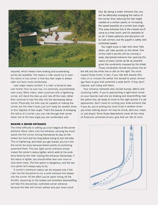 required, which means more braking and accelerating
points are available, The reason a rider would try to open
the radius of any corner is that less lean angle is always
saler and feels more comfortable,
lean angle means comfort. If a rider is forced to lean
over farther than he ever has, it's extremely uncomlortable.
even scary. Many riders, when surprised with a tightening
corner, wlli stand the bike up and ride oft the road, rather
than continue to lean the bike into the decreasing radius
corner. Physically, the bike may be capable of making the
corner, but the rider's brain just isn't ready for another three
or four degrees of lean angle. That's the beauty of enlarging
the radius of a corner-you can ride through that corner
faster, but at the lean angle you are comfortable with.
MAKING A GRAND ENTRANCE
The initial diHiculty in setting up a turn begins at the corner
entrance. Many riders rush the entrance, carrying too much
speed into the corner. torcing themselves to stay on the
brakes too hard and too long before trying to turn the bike.
This is frightening, and when you get scared, you turn into
the corner too early because there's plenty of comforting
pavement there. This low, tight corner entrance simply
makes the corner's radius tighter, which adds to the prob-
lems faced by the rider rushing the entrance. Remember. if
the radius is tighter. you should either lean over more or
slow down more, The first option is dangerous. and the sec-
ond option isn't always easy to do.
A corner's maximum radius can be enjoyed only if the
rider has the discipline to run a wide entrance line deeper
into the corner. All the eftort you've spent rolling oH the
throttle, sQueezing on the brakes and smoothly downshifting
will help this disciplined, con!rolled corner entrance
because the bike will remain settled and your brain unruf-
lied. By taking a wider entrance line, you
will be effectively enlarging the radius of
the corner, thus reducing the lean angle
needed at a certain speed, or increasing
the speed possible at a certain lean angle.
This wide entrance line is the dosest you'lI
come to a free lunch, and it's available to
us all. It takes patience and discipline not
to rush corners, but the payotf is safety and
controlled speed.
You might know a rider who never lalls
down, yet rides quickly on the streel. Qne
of this rider's secrets will be running a
wide, disciplined entrance line, opening the
radius ol every corner as far as possible
given the constraints imposed by the street.
Those constraints include the yellow line on
the lelt and the white line or dirt on the righl. You must
respect those limits. In fact, if you ride with anyone who
rides on or crosses the yellow line (except to pass), encour·
age them to give thai centerline a wide berth. II !hey don'!
improve. quit riding with them,
Your entrance restraints also indude bumps, debris and
oncoming traffic. I' you're approaching a right-hand corner
on your favorite road and are braking and downshifting near
the yellow line, be ready to move to the right quickly if a caf
approaches. Don'l insist on running your wide entrance line,
If you do, you're putting too much trust in another driver
you know nothing about-he may be drunk, delirious, mean,
or just stupid, Since those descriptions cover all 100 many
of America's untrained drivers, give that car lots of room.
 