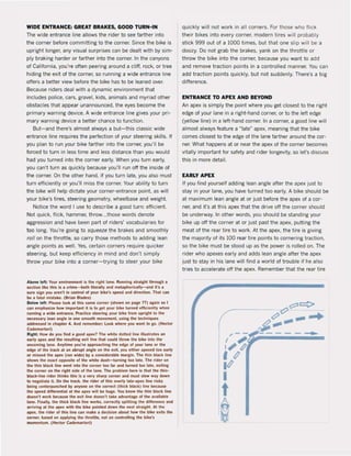 WIDE ENTRANCE: GREAT BRAKES, GOOD TURN-IN
The wide entrance line allows the rider to see larther into
the corner belore committing to the corner. Since the bike is
upright longer, any visual surprises can be dealt with by sim-
ply braking harder or larther into the corner. In the canyons
ol Calilornia, you're often peering around a diff, rock, or tree
hiding the exit of the corner, so running a wide entrance line
offers a better view belore the bike has to be leaned over.
Because riders deal with a dynamic environment that
includes police, cars, gravel, kids, animals and myriad other
obstades that appear unannounced, the eyes become the
primary warning device. A wide entrance line gives your pri-
mary warning device a better chance to lunction.
But-and there's almost always a but-this dassic wide
entrance line requires the perlection ol your steering skilIs. II
you plan to run your bike farther into the corner, you'lI be
forced to turn in less time and less distance than you would
had you turned into the corner early. When you turn early,
you can't turn as quickly because you'lI run off the inside of
the corner. On the other hand, if you turn late, you alsa must
turn efficiently or you'lI miss the corner. Your ability to turn
the bike wil! help dictate your corner-entrance point. as will
your bike's tires, steering geomelry, wheelbase and weight.
Notice the word I use to describe a good turn: eHicient.
Not quick, flick, hammer, throw...those words denote
aggression and have been part of riders' vocabularies for
too long. You're going to squeeze the brakes and smoothly
rail on the throttle, so carry those methods to adding lean
angle points as weil. Yes, certain corners reQuire quicker
steering, but keep efficiency in mind and don't simply
throw your bike into a corner-trying to steer your bike
Aboye lelt: Your environment is tlle rlglll lane. Running straight through •
seetlon IIke Ihls is a crime-bolh liIerally .nd metapllor;cally-and it"s a
$LIre sl&n you aren', in control ol your bike's speed and direction. Thai can
be a latal mistake. (Brian Blades)
Below lefl: Plust look at Ihis same eomer (shown on page n) again sa I
Cln .mphnl~e IIow important It is 10 let your bike turned efficiently when
I1Innlng • wlde entl"1lrlU. Practice sleetln& your bike Irom upri&ht 10 tlle
necesuI"Y Jean angle in one smoolh rtIOYement, using the techniques
addressed in ehapte<" 4. And remembet: Look wIlere you want to &0. (HecIOl'"
Cldem.rtotl)
RI&ht: How do you lind a good apex? The whlte dotted line iIIuslrales an
early .pex .nd the te5ulling uit line that could Ihrow the bike inlo the
oneomln& lane. Anytime you're IIpproaehlng the edge Ol your lane or the
edge ol Ihe Irack al an abrupl angle on Ih. uit, you ealler apexed too e.rly
or mlssed the apex (ran wide) by a conslder.ble margin. The thin black line
shows the euet opposite ol the whlte dnh-Iurnin& too tate. The rider on
the thln bl.ek line went Inlo the corner 100 lar .nd lurned 100 late. uiling
the corner on lhe tight side ol lhe lane. The problem here is thai the thin-
bl.ek-Ilne rider Illinks tll.s Is • ver)' sharp corner and must slow way down
to negollale il. On thoe Il"1Ick, lile rider of Ih;s overty l;Ite-ape~ line risks
being centerpunched by anyone on the correct (thiek blaek) line because
the spefll dlfferenli.1 at the apex wilt oe hUle. You know the tllin btaek line
doesn't work because the exit tine doesn't lake .dyanlage of the ayaitable
lane. Flnalty, Ihe Ihick black line works, correctly sptitting the difference .nd
.rriving at the apex with Ihe bike polnted down the nex! stra'gllt. At the
IpeX, tile rider ol tll'$ line can make 8 deelsion about how the bike uils Ihe
corner, based on applying the throttle. nOl on controlling the bike's
momentum. (Heetor Cademartorl)
quickly wil! not work in all corners. For those who Ilick
their bikes into every corner, modern tires will probably
stick 999 out of a 1000 times, but that one slip will be a
doozy. Do not grab the brakes, yank on the throttle or
throw the bike into the corner, because you want to add
and remove traction points in a controlled manner. You can
add traction points quickly, but not suddenly. There's a big
difference.
ENTRANCE TO APEX AND BEYOND
An apex is simply the point where you get dosest to the right
edge of your lane in a right-hand corner, or to the left edge
(yellow line) in a left-hand corner. In a corner, a good line will
almost always leature a -late" apex, meaning that the bike
comes dosest to the edge of the tane farther around the cor-
ner. What happens at or near the apex of the corner becomes
vitally important lor safety and rider longevity, sa Iers discuss
this in more detail.
EARLY APEX
ti you lind yourself adding lean angle after the apex just to
stay in your lane, you have turned too early. A bike should be
at maximum lean angle at or just before the apex of a cor-
ner, and it's at this apex that the drive oH the corner should
be underway. In other words, you should be standing your
bike up off the corner at or just past the apex, putting the
meat of the rear tire to work. At the apex, the tire is giving
the majority ol its 100 rear tire points to cornering traction,
sa the bike must be stood up as the power is rolled on. The
rider who apexes early and adds lean angle after the apex
just to stay in his lane wilI find a world of trouble if he alsa
tries to accelerate oH the apex. Remember that the rear tire
 