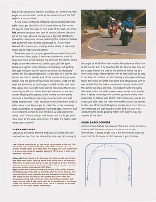 has a linite amount ol traction available, and combining lean
angle and acceleration points at the same time are the lirst
steps to a hospitaI visit.
A nice wide, controlled entrance makes a good apex pos-
sible. II you get the bike out ol shape entering the corner,
n's easy to miss the apex, or run wide ol the apex, by a few
feet or more because your lack of control delayed the turn-
ing ol the bike. Missing the apex by a few leet effectively
makes the raad more narrow, reducing the amount of radius
and pavement you can take advantage of. As you have
learned, that means you must go more slowly or lean over
more just ta make a given corner.
Since the apex ol a corner generally represents the point
of maximum lean angle. it becomes a reference point to
help determine when to begin the drive off the corner. There
might be corners where you brake right past the apex
be<:ause a tighter corner follows immediately, but getting
the apex will give you the abitity to select the necessary
control far the upcoming future. At the apex ol a corner. you
should be able to see the exit ol the corner, and yaur eyes
should find the point of maximum exit radius. That will be
near the white line or raad edge in a left-hander, and near
the yellow line in a right-hand corner (providing there's na
oncoming traffic) or. finally, the best entrance to the next
corner. Missing the apex by a few inches or a lew yards
removes a canfidence-inspiring reference point and wil!
delay acceleration. That's because when a bike runs wide, it
often takes more lean angle to make the corner, meaning
that acceleration is impassible. Nail that apex, however, and
it will become simple to piek the bike up and accelerate
away. I can't stress enough how important it is to get your
bike down to the apex of a corner. It's safer, it's faster...and
what more is there?
OVERLY LATE APEX
Let's go to the other extreme and discuss apexes that are
reached too late. You can define this late apex by looking at
l eft: Get your apex rlght 50 yOll can use all the pllvement al the e.i. Thls
,Ide,'s tighl ape. IIl10ws hlm thf! total widlh ol the .acetrack. He can
Incruse tllrottle points as lIe takf!s away lean anglf! points. Fo, street rlders
In a na'TOW lane. uslng the available pavement (11 it's clean) is even more
Important. (Jf!ff Allen)
Above ,ight: look elosely at Ilie dirt along tlle wllite line and you will He
why these ,ide,s aren't using tlle entire width of tlle lane at th<! entrllriCe.
Welcomf! to tlle ,ui world, wlle.e you can IN! loreed into a ~ Iow~ ent,ance
by gravel. bumP1'. Iloles and dead squirrels. Don"! tnsist on picture-perf&ct
lines when traction is Ihrulened. (Jeff Alten)
Right: Double-apex corners demand tllat }lou not be la~y at the entrance.
Get the bike properly tu,ned inlo Ihe first hall ollhf! corne,. IN!cause Ih<!n
)'Ou have oplions and a chance to deal with unelpected problems. Rlders
who slmply rol1 Into Ihe fitst part ol a double-lpel corner ollen lind
themselves running wide mid-corner wilh I t,emendous amoun! ol Inn
Ingle. Think ol point B (th<! turn-În point lor Ihe JeCond part of Ihf! corner)
n Ihe most importani point in Ihis corner. Ind B Is enier to gel to wh. n
you naillhat first apel. (Heclor Cademartorl)
the angle at which the rider reaches the yellow or white line
at the corner exit, il he reaches it at all. You've seen how an
early apex throws the bike at the yeltow or white line at a
very steep angle, requiring the rider to lean over just to stay
in the lane. In contrast. a rider making a late apex wilt never
reach the yellow or white line at the exit because his turn-in
was sa late that the bike's momentum simply carries it off
the corner on a low exit line. The problem with the overly
late apex is that the rider makes every corner much tighter
than it really is. forcing him to either go more slowly than
necessary or to lean over farther than necessary. And as an
important side note, the rider who makes overly late apexes
is also one of the most dangerous people on a track. His cor-
ner entrances are significantly slower and his turn·in sa
sharp that he blocks passing riders with surprisingly low
speeds at the apex.
DOUBLE~APEX CORNERS
Same corners leature two apexes. These are bends ol approx-
imately 180'degrees-corners that come back upon
themselves. It's easy to get lazy at the entrance to these cor-
ners, but the first apex is vital because it gets the bike
r'
~J
"1
1
1
I
I
I
•
..-~.. B
ft
G
 