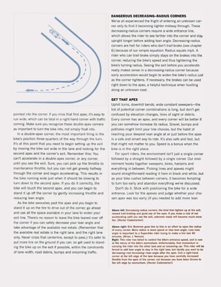 ---
pointed Into the corner. 11 you miss thai first apex, it's easy 10
run wlde, which cao be fatal in a right-hand corner with traftic
CQmlng. Make sure you recognize these double-apex corners
as important 10 turn !he bike inta, not simply float inta.
In a double-apex corner, the most important thing is the
bike's positien three-quarters of the way through the turn.
It's at this point thai yau need 10 begin setting up the exit
by moving the bike out wide in the lane and looking for the
second apex and the corner's exit. Remember this: You
can'! accelerate in a double-apex corner, or any corner,
unlil you see the exit. Sure, you can piek up the throttle 10
maintenance throttle, but you can not get greedy halfway
through the corner and begin accelerating. This results in
the bike running wide just when it should be slowing to
turn down to the second apex, If you do it correctly, the
bike will touch the second apex, and you can begin to
stand it up off the corner by gently increasing throttle and
reducing lean angle,
As the bike swooshes past the apex and you begin to
stand it up on the tire to drive out of the corner, go ahead
and use all the space available in your lane to widen your
exit line, There's no reason to leave the bike leaned over of!
the corner if you can safely decrease your lean angle and
take advantage of the available real estate, (Remember that
the available real estate is the right lane, and the right lane
only, Never cross that centerline, except to pass,) It's safer to
put more tire on the ground if you can, so get used to stand-
ing the bike up on the exit if possible, within the constraints
of lane width, road debris, bumps and oncoming traffic,
DANGEROUS DECREASING-RADIUS CORNERS
We've all experienced the fright of entering an unknown cor-
ner only to find it becoming tighter midway through, These
decreasing-radius corners require a wide entrance line,
which allows the rider to see farther into the corner and stay
upright longer before adding lean angle, Decreasing-radius
corners are heli for riders who don't trail-brake (see chapter
6) because of our simple equation: Radius equals mph, A
rider who can trail-brake simply stays on the brakes into the
corner, reducing the bike's speed and thus tightening the
bike's turning radius, Seeing the exit betore you accelerate
really makes sense in a decreasing-radius corner because
early acceleration would begin to widen the bike's radius just
as the corner tightens, If necessary, the brakes can be used
right down to the apex, a helpful technique when hustling
along an unknown road,
GET THAT APEX
Uphill turns, downhilI bends, wide constant sweepers- the
list of potential corner combinations is long, but don't get
confused by elevation changes, lines of sight or debris.
Every corner has an apex, and every corner will be better if
you can somehow increase its radius, Gravel, bumps and
potholes might limit your line choices, but the habit of
reaching your deepest lean angle at or just before the apex
is a safe and smart way to ride, It's also safe and tast, but
that might not matter to you. Speed is a bonus when the
bike is in the right piace.
For sport riders, the environment isn't just a single corner
followed bya straight followed by a single corner. Dur envi-
ronment hooks together sweepers, kinks, hairpins and
everything in between. Picking lines and apexes might
sound straightforward reading it here in black and white, but
as your bike rushes between corners, it becomes tempting
to turn too early and abandon everything we've discussed,
Don't do it. Stick with positioning the bike for a wide
entrance. Look for the apexes and judge whether your cho-
sen apex was too early (if you needed to add more lean
Above left.: Decreasing-radius corners, the kind that lighten up at Ihe uit,
reward trall-braklng and good use of Ihe eyes. II you make a rule of not
accelerating untll you see the exit, unknown roads will become much more
fun. (Hector Cademartori)
Above .ight: Eric Bostrom goes line to line in an effort to open the radius
ol every corner. More radius is more speed or less lean angle, tess lean
angle is important 10 a Superbike rider Irying 10 make a lire last 40
minutes. (Brian J. Nelson)
Right: Thls .Ider has lailed 10 conlrol the bike's entrance speed, and is now
al the mercy of the bike's momentum, Unfortunately, Ihal momen!um is
car.ylng the rider jn!o Ihe other lane and an oncoming car, Th;s rider wilt .,.
loreed 10 add lean angle 10 stay in !he righ! lane, but ideally you wan! to be
decreasing-nol increasing-Iean angle aller Ihe apex. Exit a right-hand
corner al Ihe lell edge ol the lane because you have carefully inc.eased
throttle Irom the apex ol the corner, not because you have been thrown 10
the lelt edge by momen!um. (Hector Cademarto.i)
 