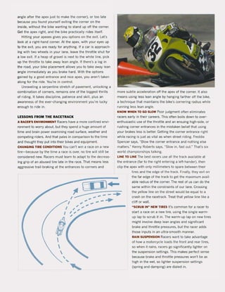 angle after the apex just to make the corner), or toa late
because you found yourself exiting the corner on the
inside, without the bike wanting to stand up oft the corner.
Get the apex right. and the bike practically rides it5elf.
Hitting your apexes gives you options on the exit. Let's
look at a right-hand corner. At the apex, with your eyes up
to the exit. yau are ready for anything. If a car is approach-
ing with two wheels in yaur lane. leave the throttle shut for
a low exit. If a heap of gravel is next to the white line, piek
up the throttle to take away lean angle. If there's a log in
the road, your bike placement allows you to take away lean
angle immediately as yau brake hard. With the options
gained by a good entrance and nice apex, you aren't taken
along for the ride. You're in control.
Unraveling a serpentine stretch of pavement. unlocking a
combination of corners, remains one of the biggest thrilIs
of riding. It takes discipline, patience and skilI, plus an
awareness of the ever-changing environment you're lucky
enough to ri de in.
LESSONS FROM THE RACETRACK
A RACER'S ENVIRONMENT Racers have a more confined envi-
ronment to worry about. but they spend a huge amount of
time and brain power examining road surface. weather and
competing riders. And that pales in comparison to the time
and thought they put into their bikes and equipment.
CHANGING TIRE CONDITIONS You can't win a race on a new
tire- because by the time a race is over. na tire will still be
considered new. Racers must learn to adapt to the decreas-
ing grip of an abused tire late in the race. That means less
aggressive trail-braking at the entrances to corners and
more subtie acceleration oH the apex of the corner. It also
means using less lean angle by hanging farther off the bike,
a technique that maintains the bike's cornering radius while
running less lean angle.
KNOW WHEN TO GO SLOW Paar jUdgment aften eliminates
racers early in their careers. This aften boils down to over-
enthusiastic use of the throttle and an ensuing high-side, or
rushing corner entrances in the mistaken belief that using
your brakes less is better. Getting the corner entrance right
while racing is just as vitaI as when street riding. Freddie
Spencer says, "Blow the corner entrance and nothing else
matters." Kenny Roberts says, "Slow in, fast out." That's six
world championships talking.
LlNE TO LlNE The best racers use all the track available at
the entrance (far to the right entering a left-hander), then
clip the apex with only millimeters to spare between their
GI ïJ...•
~--- ~~ ....I ~ .,. ...
tires and the edge of the track. Finally, they exit on
the far edge of the track to get the maximum avail-
able radius of the corner. The rest of us can do the
same within the constraints of our lane. Crossing
the yellow line on the street would be equal to a
crash on the racetrack. Treat that yellow line like a
cliH or wall.I ,.",.". ... ....
":~"::~"........"""""I ' .., ,
I "
I'


,
"
'"
"SCRUB IN" NEW liRES It's common for a racer to
start a race on a new tire, using the single warm -
up lap to scrub it in. The warm-up lap on new tires
might involve deep lean angles and significant
brake and throttle pressures, but the racer adds
those inputs in an ultra-smooth manner.
RAIN SUSPENSION Racers want to take advantage
of how a rnotorcycle loads the front and rear tires,
sa when it rains, racers go significantly lighter on
the suspension settings. This makes perfect sense
because brake and throttle pressures won't be as
high in the wet. sa lighter suspension settings
(spring and damping) are dialed in.
 