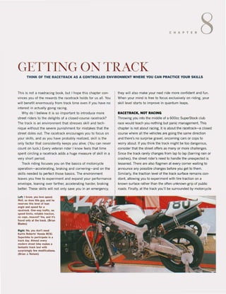 CHAPTER 8
GETTING ON TRACK
THINK OF THE RACETRACK AS A CONTROLLED ENVIRONMENT WHERE YOU CAN PRACTICE YOUR SKILLS
This is not a roadracing book, but I hope this chapter con-
vinces you of the rewards the racetrack holds for us all. You
will benefit enormously trom track time even il you have no
interest in adually going racing.
Why do I believe it is so important to introduce more
street riders to the delights ol a closed-course racetrack?
The track is an environment that slresses skill and tech-
niQue without the severe punishment for mistakes that the
street doles out. The racetrack encourages you to locus on
your skilis, and as you have probably realized, skill is the
only lactor that consistently keeps you alive. (You can never
count on luck.) Every veteran rider I know leels that time
spent circling a racetrack adds a huge measure ol skill in a
very short period.
Track riding focuses you on the basics of motorcycle
operation- accelerating, braking and cornering-and on the
skilis needed to perfect those basics. The environment
leaves you Iree to experiment and expand your performance
envelope, leaning over larther, accelerating harder, braking
better. These skilis wilt not only save you in an emergency.
Lelt I know, ~ou love speed.
Weil. so does this guy. and he
reserves Ihis level ol li!an
angle and speed lor a
racelrack. One-way traffic. no
speed 11mlts, reliable lraction.
no eops...heaven'r Yes, and li's
found only al the track. (Brian
Blades)
Rlghl: No. you don'! need
Kurtls Robert,' Honda RC5l
Superblke to parllcipate in a
track day. Almost every
modern street bike makes 8
lantaSllc lrack loot wilh
surptlslngly lew modilications.
(B,i8n J. Nelson)
they will also make your next ride more confident and fun.
When your mind is tree to focus exclusively on riding, your
skill level starts to improve in Quantum teaps.
RACETRACK, NOT RACING
Throwing you into the middle of a 600cc SuperStock club
race would teach you nothing but panic management. This
chapter is not about racing, it is about the racetrack- a closed
course where all the vehicles are going the same direc!ion
and Ihere's no surprise gravel, oncoming cars or cops to
worry about. II you think the track might be too dangerous,
consider that the street offers as many or more challenges.
Since the track rarely changes from lap to lap (barring rain or
crashes), the street rider's need to handle the unexpected is
lessened. There are also flagmen at every corner waiting to
announce any possible changes betore you get to them.
Similarly, the traction level of the track surface remains con-
stant, allowing you to experiment with tire traction on a
known surface rather than the often unknown grip of public
roads. Finally, at the track you'lI be surrounded by motorcycle
 
