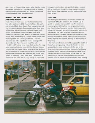 riders intent on the same thing you are rather than the myriad
vehicles you encounter on a morning commute or Saturday
afternoon street ride. As unlikely as it sounds, riding on the
track might be the safest mileage possible!
MY FIRST TIME, AND THEN MY FIRST
TIME DOING IT RIGHT
If only I'd known what I know now the first time I took my
bike to the racetrack. In 1982 I lived in Salt Lake City, Utah,
and worked at State Sport Suzuki. Rider Magazine reported
that the roadracing club in Colorado was having street races
at Steamboat Springs. I prepped my Suzuki Katana 1000,
and my pal George McQuiston and I went to the races. I
signed up in the novice class, went out to pradice in the rain
and feil down while braking for a hairpin corner, George fixed
the mangled bits and I did okay in the race. I was then
allowed to race in the expert race, where I once again feil
down in the rain, Was I in over my head? You bet.
In 1984 Art Friedman hired me at MotorcyC/ist, The mag-
azine occasionally tested bikes at Willow Springs Raceway
in California, and I had a chance to run around a racetrack
with no pressure, no competition, no racing, What I learned
during those testing days was invaluable and further high-
lighted all the things I didn't know when 1went racing at
Steamboat. Few riders will be lucky enough to participate
in magazine testing days, but open testing days are avail-
able at most tracks through the local roadracing club or
riding school. Take advantage of them, but don't feel pres-
sured to race.
TRACK TIME
The challenge of the racetrack is simpIe in concept but
enormously difficult in execution. The concept: Lap as
quickly as possible in a repeatable way. The execution:
more complex and tricky than you can possibly imagine.
And the difficulty of execution provides the immeasurable
satisfaction of doing it weil, which explains the addidion to
the racetrack that many of us have developed. Nothing
demands a balance between man and machine as much as
motorcycle roadracing, and at the track, that balance con-
stantly improves and expands, thrilling us at every step of
the journey.
For many street riders, competitive urges often bubble to
the surface during a group ri de, and when two or more
egos collide, the pace can become far too fast for the
street. And when speeds escalate, rider skill often takes a
back seat to pure bravado and careless risk taking, It isn't
the best rider who appears fastest on the street, but the
rider willing to take the most chances- until that rider
crashes, which is almost always catastrophic when pushing
 