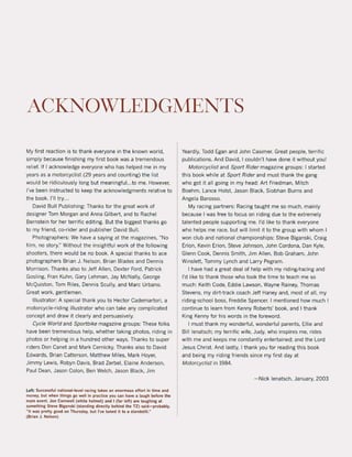 ACKNOWLEDGMENTS
My first reaction is to thank everyone in the known world,
simply because finishing my first bock was a tremendous
relief. If I acknowledge everyone who has helped me in my
years as a motorcyclist (29 years and counting) the list
would be ridiculously long but meaningful. ..to me. However,
I've been instructed to keep the acknowledgments relative to
the bock. 1'11 try...
David Bull Publishing: Thanks tor the great werk of
designer Tom Morgan and Anna Gilbert. and to Rachel
Bernstein tor her terrific editing. But the biggest thanks go
to my friend, co-rider and publisher David Bull.
Photographers: We have a saying at the magazines. "No
film. no story." Without the insightful work of the following
shooters, there would be no book, A special thanks to ace
photographers Brian J. Nelson, Brian Blades and Dennis
Morrison. Thanks also to Jeff Allen, Dexter Ford, Patrick
Gosling, Fran Kuhn, Gary Lehman, Jay McNally, George
McQuiston, Tom Riles, Dennis Scully, and Marc Urbano.
Great work, gentlemen.
Illustrator: A special thank you to Hector Cademartori, a
motorcycle-riding illustrator who can take any complicated
concept and draw it clearly and persuasively.
Cycle World and Sportbike magazine groups: These folks
have been tremendous help, whether taking photos, riding in
photos or helping in a hundred other ways, Thanks to super
riders Don Canet and Mark Cernicky. Thanks also to David
Edwards, Brian Catterson, Matthew Miles, Mark Hoyer,
Jimmy Lewis, Robyn Davis, Brad Zerbel, Elaine Anderson,
Paul Dean, Jason Colon, Ben Welch, Jason Black, Jim
Left: Successful nation/ll-level rating t/lkes an enormous eflort in time and
money, but when things go weil in practice you can have a laugh belore the
m~in event. Jon Cornwell (white helmet) and I (far left) are laughlng at
something Steve Biganskl (standing directly behind the TZ) sald-probably,
"It wu pretty good on Thursday, but I've tuned it to a standstilI:'
(Brian J. Nelson)
Yeardly, Todd Egan and John Casimer. Great people, terrific
publications. And David, 1couldn't have done it without you!
Motorcyclist and Sport Rider magazine groups: 1started
this book while at Sport Rider and must thank the gang
who got it all going in my head: Art Friedman, Mitch
Boehm, Lance Holst. Jason Black, Siobhan Burns and
Angela Barosso,
My racing partners: Racing taught me so much, mainly
because I was free to focus on riding due to the extremely
talented people supporting me. I'd like to thank everyone
who helps me race, but will limit it to the group with whom I
won club and national championships: Steve Biganski, Craig
Erion, Kevin Erion, Steve Johnson, John Cordona, Dan Kyle,
Glenn Cook, Dennis Smith, Jim Allen, Bob Graham, John
Winslett, Tommy Lynch and Larry Pegram,
I have had a great deal of help with my riding/racing and
I'd like to thank those who took the time to teach me so
much: Keith Code, Eddie Lawson, Wayne Rainey, Thomas
Stevens, my dirt-track coach Jeff Haney and, most of all, my
riding-school boss, Freddie Spencer. I mentioned how much I
continue to learn trom Kenny Roberts' book, and I thank
King Kenny tor his words in the foreword.
I must thank my wonderfui, wonderful parents, Ellie and
Bill lenatsch; my terrific wife, Judy, who inspires me, rides
with me and keeps me constantly entertained; and the Lord
Jesus Christ. And lastly, I thank you for reading this book
and being my riding friends since my first day at
Motorcyclist in 1984.
- Nick lenatsch, January, 2003
 