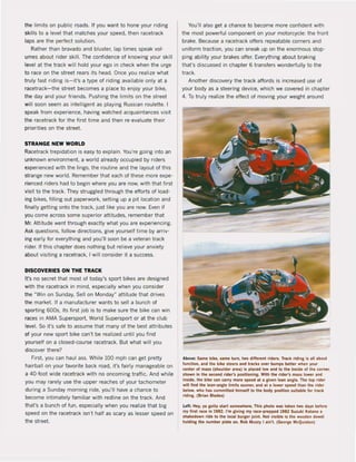 the limils on public roads. If you wanilo hone your riding
skilIs 10 a level that matches your speed, then racetrack
laps are Ihe perfect solution.
Rather than bravado and bluster, lap times speak vol-
umes about rider skilI. The confidence of knowing your skill
level at the track will hold your ego in check when the urge
to race on the street rears its head. Once you realize what
truly tast riding is- it's a type ot riding available only at a
racetrack-the street becomes a place to enjoy your bike.
the day and your friends. Pushing the limits on the street
will soan seem as intelligent as playing Russian roulette. J
speak trom experience, having watched acquaintances visit
the racetrack for the first time and then re·evaluate their
priorities on the streel.
STRANGE NEW WORLD
Racetrack trepidation is easy to explain. You're going into an
unknown environment, a world already occupied by riders
experienced with the lingo, the routine and the layout of this
strange new world. Remember that each of these more expe·
rienced riders had to begin where you are now, with that first
visit to the track. They struggled through the efforts of load·
ing bikes, fiIIing out paperwork, setting up a pit location and
finally getting onto the track, just like you are now. Even il
you come across some superior attitudes, remember that
Mr. Attitude went through exactly what you are experiencing.
Ask questions, follow directions, give yourself time by arriv-
ing early for everything and you'lI soon be a veteran track
rider. If this chapter does nothing but relieve your anxiety
about visiting a racetrack, I will consider it a success.
DISCOVERIES ON THE TRACK
It's na secret that most of today's sport bikes are designed
with the racetrack in mind, especially when yau cansider
the "Win on Sunday, Sell on Monday" attitude that drives
the market. If a manufacturer wants to sell a bunch of
sporting 600s, its first job is to make sure the bike can win
races in AMA Supersport, WorJd Supersport or at the club
level. So it's safe to assume thai many of the best attributes
of your new sport bike can't be realized until you find
yourself on a closed·course racetrack. But what will you
discover there?
First. you can haul ass. While 100 mph can get pretty
hairbal! on your favorite back road, il's fairly manageable on
a 40-fool wide racetrack with no oncoming traffic. And while
you may rarely use the upper reaches of your tachometer
during a Sunday morning ride, you'lI have a chance to
become intimately familiar with redllne on the track. And
that's a bunch of fun, especially when you realize that big
speed on the racetrack isn't half as scary as lesser speed on
the street.
You'l! also get a chance to become more confident with
the most powerful component on your motorcycle: the front
brake. Because a racetrack offers repeatable corners and
uniform traction, you can sneak up on the enormous stop·
ping ability yaur brakes offer. Everything about braking
thars discussed in chapter 6 transfers wonderfully to the
track.
Another discovery the track affords is increased use of
your body as a steering device, which we covered in chapter
4. To truly realize the effect of moving your weight around
Above: Same bike, Rme lurn, Iwo dillerenl rlders, Track riding Is lil lbov!
luncllon, Ind Iile bike sleef!! Ind Inltks over bump5 better when YOUt
cenler of mus (shoulder are.) Is placed low and 10 the In,lde ol the tOfnet,
lliown In Ihe second rlder', posillanini. Wlth the rlder's mus lower .nd
Inslde, Ihe blke can CIIrry more speed 1l • liven lean Ingle. The 10P r'der
wlll fJnd llIe lean·anlle limib s-ooner, .nd .1 a Iower speed Ihn Ihe rlder
below, who hitS commilted hlms.elf 10 lhe body positIon sull.ble kir tnlck
rldlng. (Bri.n Bl.des)
Lef!: Hey, Y' IOlta sl.rt somewhtre. Tht, pliolo was laken Iwo daY" belor.
my fitst nee in 1982. I'm glvlng my rlce·prepped 1982 Suzukl KI lin. I
shkedown .Ide 10 the IOCII burger jolnl. Nol vislble is Ihe wooden dow.1
holding the numbet pli!tte on. Rob Muzzy I Iln'l, (Georle McQulslon)
 