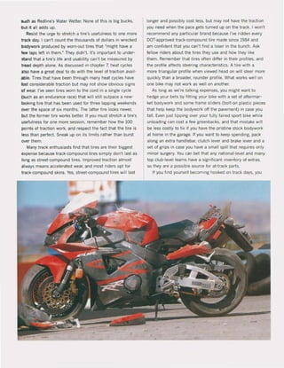 -..dl as RedIine's Water Wetter, None of this is big bucks,
Witall adds up,
Resist the urge to stretch a tire's usefulness to one more
track day, I can't count the thousands of dollars in wrecked
bodywork produced by worn-out tires that "might have a
lew laps left in them," They didn't. It's important to under-
stand that a tire's life and usability can't be measured by
tread depth alone, As discussed in chapter 7, heat cycles
~Iso have a great deal to do with the level ol traction avail-
1IbIe. Tires that have been through many heat cycles have
lost considerable traction but may not show obvious signs
of wear, I've seen tires worn to the cord in a single cycle
(such as an endurance race) that wil! still outpace a new-
looking tire that has been used for three lapping weekends
over the space of six months, The latter tire looks newer,
but the former tire works better. II you must stretch a tire's
usefulness for one more session, remember how the 100
points of traction work, and respect the fact that the tire is
less than perfect. Sneak up on its limits rather than burst
over them.
Many track enthusiasts find that tires are their biggest
expense because track-compound tires simply don't last as
long as street-compound tires, Improved traction almost
always means accelerated wear, and most riders opt lor
track-compound skins, Yes, street-compound tires will last
longer and possibly cost less, but may not have the traction
you need when the pace gets turned up on the track. I won't
recommend any particular brand because I've ridden every
DOT-approved track-compound tire made since 1984 and
am confident that you can't find a loser in the buneh. Ask
fellow riders about the tires they use and how they like
them, Remember that tires aften differ in their proliles, and
the profile affects steering characteristics, A tire with a
more triangular profile when viewed head on will steef more
quickly than a broader, rounder profile. What works weil on
one bike may not work as weil on another.
As long as we're talking expenses, you might want to
hedge your bets by litting your bike with a set of aftermar-
ket bodywork and some frame sliders (bolt-on plastic pieces
that help keep the bodywork off the pavement) in case you
fall. Even just tipping over your fully faired sport bike while
unloading can cost a lew greenbacks, and that mistake will
be less costly to fix if you have the pristine stock bodywork
at home in the garage. If you want to keep spending, pack
along an extra handlebar, clutch lever and brake lever and a
set of grips in case you have a small spill that requires only
minor surgery. You can bet that any national-Ievel and many
top club-level teams have a significant inventory of extras,
so they are a possible souree for at-track parts.
If you find yourself becoming hooked on track days, you
 