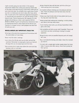 might consider going one step further in the expense
department. Rather than risking your precious dream bike
on the track. think about buying a track-readY motorcycle as
your track-only bike. You probably have a good idea of what
you like in a motorcycle and which bikes offer those attrib-
utes. A quick scan of the roadracing magazines/newspapers
or Internet sites will overwhelm you with the variety of race
bikes for sale. Think of leaving your MV Augusta F4 in the
garage and picking up a clean. used Japanese 600 for
$2000 to $4000. If you're not particularly mechanicaI, have
an experienced friend or shop check out the bike for you.
Typically ii's cheaper to buy a well-prepped race bike than
to build your own.
MISCELLANEOUS (BUT IMPORTANT) TRACK TIPS
Write big on the entry form because you'lI be nervous and
the small letters will look shaky.
Never miss the riders' meetings.
Learn where the officials want you to enter and exit the
racetrack. Remember to always get a hand up or foot off
the peg when you are preparing to exit the track.
Start drinking lots of water days befare the event and stay
hydrated. even on cold days.
Bring a friend to help with the bike. call him or her your
Tuner and buy him or her dinner.
Go nowhere without checking your tire pressure and tuel
level. That's tire pressure and fuel level every time the
bike moves.
Always say a big friendly hello to those pitted next to you.
You may soon need their help.
Always accept help loading and unloading, or while putting
your bike on the rear-wheel stand.
If your loading ramp sucks. you will pay. Guaranteed. Get a
good. wide ramp.
Hide valuables and lock up your stuff it possible. There's not
much theft. but when something's missing ii's usually
expensive.
Bring as many chairs as possible because yams will always
be in use.
Buya sunshade/tentlcanopy and stake it down the moment
you erect it.
If a racer with a single-digit number speaks about the track.
listen. If anyone else offers advice, thank them politely for
their opinion.
 