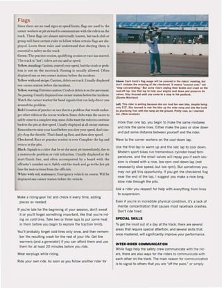 Flags
Since there are na mad signs or speed lîmits. flags are uscd hy the
corner workers or pil steward 10 communicate wilh the riders on thc
track. T hese flags arc almost universally known. bul each club or
gTOUp will have certain mies 10 follow when c('rlain flags are dis-
played. uaTn these tules and understand thaI oheying ,hem is
essential 10 safety on thc track.
Grttn: T hc prael iee scssion, qualifying scssion or race has starleJ.
T iLe track is "hOI"; riders are out aud al speed.
Ye.llow,standing: Caution, control yOIT speed, bUi thc crAsh or prob-
lem is not on the racctraCK. Passing is usually allowed. Often
displayed one or two corner stations berore Ihe incident.
Yellow wîth red stripe: Caulion. dcbris on track. Usually displayed
onc corner station berafe thc illl:idcnt.
Yellow, waving: Extreme caution. Crash or debris is on the pavement.
No pas.~ing. Usually displayc,1onc corner station before Ihe incident.
Watch the corner worker for hand signals Ihat can help direct you
around Ihe problem.
Red: Cessation ofpracticeor rdce due toa problcm that would endan-
ger othcr riders or Ihe rescue workers. Some clubs wanl Ihe rai:ers10
safetycome 10 a complete stop,some dubs want Ihe riders to continue
back 10 the pits at slow speed. Usually displayed al all com"r stations.
Remember 10 raisc )'our hand before }"ou slow your speed. don't sim-
plychopthe throttle. Thal's hand up first, and then slow speed.
Checkered: Race or practice session is over. Complet" Ihe lap and
return 10 the pilS.
BI"ck: Signals toa rider that he or she must pit immediately. due to
a Illotorcyd e prohlclll or rule infractiofl. Usually displaycd at thc
start/ finish Hnc, and often accompanied by a board wi th thc
ofTender's number on it. Safd)' exit the track and go 10 Ihe hOI-pit
lane for instruclions from the offici"ls.
White with red, stationar)': Emergency vellideon course. Will he
displa)'ed one corner station belare the vchicle.
Make a riding-gear list and check it every time, adding
pieces as needed.
It you're late tor the beginning of your session, don't sweat
it or you'lI forget something important, like that you're rid·
ing on cold tires. Take two or three laps to put same heat
in them betore you begin to explore the traction limits.
You'lI probably forget cold tires only once, and then remem·
ber the resulting crash for the rest of your life. Get tire
warmers (and a generator) if you can afford them and use
them for at least 20 minutes before you ride.
Wear earplugs while riding.
Ride your own ride. As soan as you follow another rider for
Abo~ : Euh track's flag usage wlll be covered In Ihe ride~' meellng, bul
don'l mistlke the muning ol the checkered. It means wsesslon over,w not
~510p concenlraUni.w But some riders unplug Iheir brain, and cruh on Ihe
cool-oll lap. Use that lap 10 help your englne cool down and preserve its
valves. Slay locund unlil you ,ome 10 a stop In Ihe p..ddock.
(Dennis Morrison)
left: Thi, dder Is ""iling bec<luse sne can laad her own bike, despite belng
only 5'3-. She ltarned 10 ride the bikt up lhe wide ramp aMd Inlo Ihe truck
by practici"i lirst wilh Ihe ramp on the ground. P~tty cool. so I martled
her. (Nick lenab,h)
more than one lap, you begin to make the same mistakes
and ride the same lines. Either make the pass or slow down
and put some distance between yourself and the (ider.
Wave to the corner workers on the cool-down lap.
Use the first lap to warm up and the last lap to cool down.
Modern sport bikes run tremendous cylinder-head tem-
peratures, and the small valves wil! repay you if each ses-
sion is closed with a nice, low·rpm cool·down lap (not
necessarily slow speed, but low rpm). But sometimes you
may not get this opportunity. If you get the checkered flag
near the end of the lap, I suggest you make a nice long,
slow ride through the pits.
Ask a rider you respect for help with everything from lines
to suspension.
Even if you're in incredible physical condition, it's a Jack of
mental concentration that causes most racetrack crashes.
Don't ride tired.
SPECIAL SKILLS
To get the most out of a day at the track, there are several
areas that require special attention, and several skills that.
once mastered, wiIJ significantly improve your performance.
INTER-RIDER COMMUNICATION
While flags help the safety crew communicate with the rid-
ers, there are also ways for the riders to communicate with
each other on the track. The main reasan tor communication
is to signal to others that you are "off the pace," or simply
 