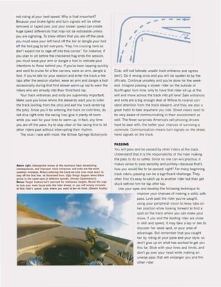 not riding at your best speed. Why is that important?
8ecause your brake lights and turn signals will be either
removed or taped over, and your slower speed can create
huge speed difterences that may not be noticeable unless
you are signaling. To show others that you are off the pace,
you must wave your left hand off the bar or dangle your loot
oft the loot peg to teil everyone, "Hey, I'm cruising here so
don't expect me to rage oft into this corner." For instanee. il
you plan to pit belore the checkered Ilag ends the session,
you must wave your arm or dangle a loot to indicate your
intentions to these behind you. If you've been lapping quickly
and want to cruise for a lew corners, wave an arm, dangle a
foot. 1I you're late lor your session and enter the track a lew
laps after the session started. wave an arm and dangle a foot
occasionally during that lirst slower warm-up lap to wam the
riders who are already into their third hard lap.
Your track entrances and exits are supremely important.
Make sure you know where the stewards want you to enter
the track (exiting Irom the pits) and exit the track (entering
the pits). Since you'lI be entering the track on cold tires, do
not dive right onto the racing line: give it plenty ol room
while you wait lor your tires to warm up. In lact. any time
you are oft the pace, try to stay clear ol the racing line to let
other riders past without interrupting their rhythm.
The club I race with most. the Willow Springs Motorcycle
Above , Ighl: Unelpeeled moves al the ,acet'ack have devastating
tonsequenees, IInd improper track enlranees end uits are the most
(ommon mistakes. Riders entering Ihe t,ack on cold li,es must learn 10
stlly aft the lIlsIlIne, as illustrated here. Ugly Ihings happen when bikes
."Ive In Ihe slIme spol al dillerenl speeds. (Heetor Cademarlori)
8elow: Tarllel lixalion isn'l reserved lor SllItlonllry tllrgets. Resisllhe urge
to loek your mllin locus onlo the ,Ider IIhtlld, or you will simply circulale
.1 thai rider·s speed. look where you want to be-in Iront. (Oennis Scully)
... -- -
, ---'" - - :=.
'/i -----"".t
I /
I I
I I
Club, will not tolerate unsafe track entrance and egress
(exit). Do it wrong once and you will be spoken to by the
officials. Continue unsafely and you're done lor the week-
end. Imagine passing a slower rider on the outside of
fourth-gear turn nine, only to have that rider sit up at the
exit and move across the track into pit lane! Safe entrances
and exits are a big enough deal at Willow to receive con-
stant attention lrom the track steward. and they are also a
great habit to take anywhere you ride. Street riders need to
be very aware of communicating in their environment as
weil. The fewer surprises America's cell-phoning drivers
have to deal with. the better your chances ol surviving a
commute. Communication means turn signaIs on the street.
hand signaIs on the track.
PASSING
You will pass and be passed by other riders at the track.
Understand that it is the responsibility ol the rider making
the pass to do so salely. $ince no one can win practice, it
makes sense to pass sensibly and politely- because thars
how you would like to be passed, right? For many beginning
track riders, passing can be a significant chailenge. They
aften lind it's easy to catch up to another rider but then get
stuck behind him lor lap alter lap.
Use your eyes and develop the lollowing technique to
improve your chances ol making asolid, sale
pass. look past the rider you've caught.
using your peripheral vision to keep tabs on
her posltion while laoking forward to find a
spot on the track where you can make your
move. If you and the leading rider are close
in skill and speed, it may take a lap or two ta
discover her weak spot, or your area of
advantage. But remember that you caught
her by riding at your pace and your style, so
don't give up on what has worked to get you
this faro Stick with your lines and limits, and
don't go over your head while making an
unwise pass that will endanger you and the
other rider.
 