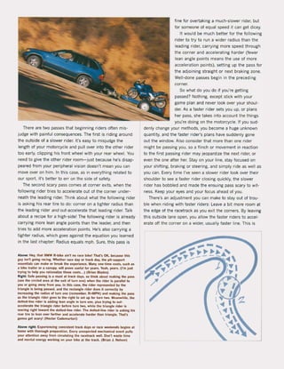 There are two passes that beginning riders often mis-
judge with painful consequences. The first is riding around
the outside of a slower rider. t's easy to misjudge the
length of your motorcyce and puU over into the other rider
too early, clipping his front wheel with your rear wheel. You
need to give the other rider room- just because he's disap-
peared Irom your peripheral vision doesn't mean you can
move over on him. In this case, as in everything related to
our sport, it's better to err on the side of safety.
The second scary pass comes at corner exits, when the
10Uowing rider tries to accelerate out ol the corner under-
neath the leading rider. Think about what the 10Uowing rider
is asking his rear tire to do: corner on a tighter radius than
the leading rider and out-accelerate that leading rider. Talk
about a recipe lor a high'side! The foUowing rider is already
carrying more lean angle points than the leader, and then
tries to add more acceleration points. He's also carrying a
tighter radius, which goes against the equation you learned
in the last chapter: Radius equals mph. Sure, this pass is
Above: Hey, Ihal BMW R-bike ain'l no race bike! Thars OK, becau!;l! Ihis
guy isn'l going racing. Whether race day or lrack day, the pit-support
e5senlials can make or break the e~perience. Many one-lime costs, such as
a bike trailer or a canopy, wil! pro...., uselul lor yeaf5. Yeah, yeaf5. (l'm just
Irying 10 help you ralionalize Ihese c051$. .. ) (Brian Blades)
Right: Sale passing is a must al track days. so Illink about making the pass
(see Ihe circled area al the exit ollurn one) when Ihe rider is parallel 10
you or going away 'rom you. In Ihis case, the rider represenled by Ihe
triangle is being paS!;I!d, and the reetangle rider does it corredly by
increasing the radius ol turn one (remember, R"'MPH) and making Ille pass
as the triangle rider goes 10 the nght to sel up lor turn MO. Meanwhile, the
dotted-line rider is adding tean angle in turn one. plus Irying 10 out-
accelerate the t.iangle rider belore turn two, while the triangle rider is
veering right toward the dotled-line rider. The dotted-line rider is asking his
rear tire to lean over larther and accelerate lIarder than triangle. That's
gonna get scary! (Heetor Cademartori)
Above righl: Experiencing consistent track days or race weekends begins at
home with tllorough preparation. Every unexpected mechanical even! pulls
your atlention away 'rom circulating the racetrack weil. Don', waste time
and mental energy working on you. bike at the track. (Brian J. Nelson)
fine lor overtaking a much-slower rider, but
for someone of equal speed it can get dicey.
It would be much better for the 10Uowing
rider to try to run a wider radius than the
leading rider, carrying more speed through
the corner and accelerating harder (fewer
lean angle points means the use of more
acceleration points). setting up the pass lor
the adjoining straight or next braking zone.
WelJ-done passes begin in the preceding
corner.
So what do you do il you're getting
passed? Nothing. except stick with your
game plan and never look over your shoul-
der. As a laster rider sets you up, or plans
her pass, she takes into account the things
you're doing on the motorcycle. II you sud-
denly change your methods, you become a huge unknown
quantity, and the faster rider's plans have suddenly gone
out the window. Also consider that more than one rider
might be passing you, so a flinch or movement in reaction
to the lirst passing rider may jeopardize the next rider, or
even the one after her. Stay on your line, stay locused on
your shifting, braking or steering, and simply ride as weU as
you can. Every time I've seen a slower rider look over their
shoulder to see a faster rider closing quickly, the slower
rider has bobbied and made the ensuing pass scary to wit-
ness. Keep your eyes and your focus ahead of you.
There's an adjustment you can make to stay out of trou-
bie when riding with laster riders: Leave a bit more room at
the edge ol the racetrack as you exit the corners. By leaving
this outside lane open, you aUow the laster riders to accel-
erate oH the corner on a wider, usually laster line. This is
 