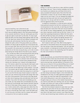 J
unsure of anything, now is the time to ask.
By this time, you should be sipping water, studying a
track map and getting ready 10 ride. Each group should get
a first, second. and third or final cal!, which gives you time
to get your gear on and warm up the bike. It's easy 10 get
ready too early, but that always beats getting ready too late.
If it's hot. leave your helmet otf and leathers unzipped until
the final cal!, and remember that the final cal! can be
delayed for quite a while i1 the group before yOU suffers a
problem. It's easy to get all psyched up on the second call,
put on all your stuff, start your bike and go si! in line only to
find yourself in the same spot 10 minutes later. Youll get
ample time on the track during the day, sa it's silly 10 worr,!
about being one minute late for the start of your session.
Don't accept any offers to be led around the track during
the first session at a new track, unless it's a series of
mandatory sighting or warm-up laps. Why? Following an
experienced rider around an unknown track will only serve
to scare you and lead to a tunnel-vision perspective that
retards your learning curve. Instead, at the beginning of
your lirst session, spend time learning the track layout. and
always take one or two laps to heat your tires, oil, brake
pads and brain at the beginning of every session. If you get
out in the session late, be careful of taster traffic when you
enter the track, and never enter the racing line on cold tires.
Try and use the first few laps of each session to make the
track your own, lamiliarizing yoursell with things other than
the color of the pavement. Look around at the Ilag stands
and take nole of passing zones and allernale lines that are
available. II you enter Ihe Irack and immediately go into
race mode, you may always feel a bit alienated due to the
fact that your surroundings never became lamiliar. Ride the
first two or Ihree laps ol every session as if you've litted
your menlal camera wilh a wide-angle lens rather than the
zoom lens most beginning riders use. Simply put, don"! try
too hard on Ihe first lap. Every racer I know has fallen due
10 cold lires and a hot brain, and it's a lesson with painful
conseQuences that can easily be avoided.
TIRE WARMING
Riding on a cold lire, a new tire or a new, cold tire is exactly
like riding in Ihe rain. There is traction available, but Ihe lim-
ils of traction are relatively low, and these limits can be
easily exceeded with abrupt inpuls. Now more than ever,
smoolhness is criticaI. Vou can rail your bike to its lean
angle, but you can't snap it. Vou can squeeze the brakes pro-
gressively and stop Quite hard, but you can't grab at the
brake lever. Vou can go Quite fast on cold lires, bul never
with the aggression that a hot tire permits.
A dangerous combinalion is a cold tire and a cold day.
Cold pavement prevents the tire from coming up to ils nar-
mal temperature at the usual rale, so warming your bike's
tires will take even more time if the sun's not out and the
air's not hot. As your riding progresses, you'lI be able to feel
your bike's improved comfort level as Ihe tires "come in," or
reach their operating temperatures. Betore the tires warm,
the bike wil! feel top heavy and unwieldy, as if the chassis is
incorrectly set up. Don't ignore this feeling, because it's a
message thai things aren't righ!. Another lap or two, and
the tires will send a message of readiness.
Don't weave 10 warm your tires. Mosi racing organiza·
tions frown on the praclice due 10 Ihe varying skill levels of
!he club racing or track day parlicipants. Tires will heat with
every revolution, so braking and cornering larces will have
the tire ready in a lap or two, depending upon the speed of
the rider and ambient air temperature.
LUNCH BREAK
As the day continues, you should find time belween riding
sessions to draw a track map and jot down some thoughts
on each of the corners. Add your gear changes and draw in
some cornering lines, and pay atlention to the parts of !he
track you are unsure of. Are you downshifting once or twice?
Is Ihere a bump in thai corner? Queslions like these will
highlight the track sections you need 10 focus on in Ihe nexl
session.
I urge you la make a map and notes for the simple rea-
son that riding improvement begins in the mind belore il's
transferred to the Irack. To make significant progress wilh
your riding, you must first make the improvement in your
mind while sitting alone in your pits; writing down your
thoughts helps you 10 focus on the needed improvemenl. II
you want to jump-start your learning curve, do your thinking
on paper and review your notes as aften as possible, espe-
cially just before heading onto Ihe track.
Also find time between sessions 10 wipe down your bike,
especially the parts Ihat wilt kill you if they're faulty: Ihe
brakes, chain, handlebars and levers. When you're cleaning
your bike is the best time to uncover minor flaws thai are
on Iheir way to becoming major problems, such as cracked
 