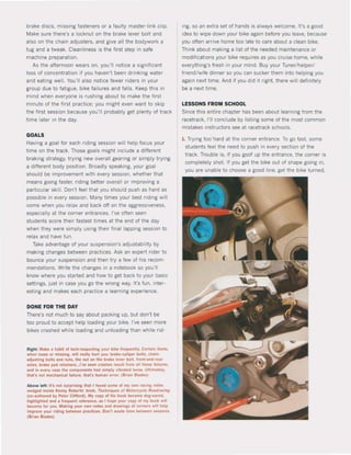 brake discs, missing fasteners or a laulty master-link clip.
Make sure there·s a locknut on the brake lever bolt and
also on the chain adjusters, and give all the bodywork a
tug and a tweak. Cleanliness is the first step in safe
machine preparation.
As the afternoon wears on. you'lI notice a significant
loss ol concentratIon 11 you haven't been dnnking water
and eating weil. You'lI also notice fewer riders in your
group due to fatlgue, bike failures and lalls. Keep this in
mind when everyone is rushing about to make the first
mmute ol the flrst practice: you might even want to skip
the first session because you'll probably get plenty of track
time later in the daV.
GOALS
Having a goal lor each riding session will help focus your
time on the track. Those goals might include a different
braking strategy, trying new overall gearing or simply trying
a different body poSlttOn. Broadly speaking, your goal
should be lmprovement with every session. whether that
means going laster, riding better overall or improving a
partlcular skilI. Don't feel that you should push as hard as
possible in every session. Many times your best nding wil!
come when you relax and back off on the aggressiveness,
especially at the corner entrances. I've often seen
students score their fastest times at the end of the daV
when they were simply using thelr final lapping session to
relax and have jun.
Take advantage of your suspension's adjustability by
making changes between practices. Ask an expert rider to
bounce your suspension and then try a lew ol his recom-
mendations. Wnte the changes in a notebook so you'lI
know where you started and how to get back to your basic
settings, just in case you go the wrong way. It's lun, inter-
esting and makes each practice a learning experience.
DONE FOR THE DAV
There's not much to say about packing up, but don't be
too proud to accept help loading your blke. I've seen more
blkes crashed while loading and unloading than while (ld-
RIgllt: Make a hablt of IKh-inspectinK your bike !,equenlly. C"lain Ilems,
wh,n loose or mlsslnl, wlll re.lly hu.t yOIl: brake-caliper bolts, eh.,n-
adjusting bolts Ind nuts, Ihe nut on Ihe brak. leftr bott, front-and-,e..
ades, brake pad rel.lne~...I'ye $!!en crashes .esull 'rom all the$!! 'a.lurft,
and in eyel")' ca$!! Ihe eomponents had slmply ylb.aled tOO$!!. UIIHnatety,
Iha!'s not mechartleal lallure, that's human error. (Brlln Btatles)
Above lelt: l!'s no! surp.lslnl Iha! I found some ol my own radnl nolu
wedged inside Kenny RObe.ts' book, TKh,,/ques or "'olorc)'c~ Ra.drKifll
(co-authored by Plte. Clifford). My copy ol hls baak became dog-ured.
hllhllghtetl ."d a Ireqllen! re!"ellCe, as I hope your cop)' of my book WIM
become 10. you. Mlklng )'Ou. own notes .nd d.1winlS ol corners wilt help
Imp.oye )'Our rlding belween prae!!ces. Don"! wll5te time between senions
(Brian Blades)
ing. so an extra set of hands tS always welcome. It's a goed
idea to wtpe down your bike again before you leave, because
you often arrive home too late to care about a clean bike.
Think about making a list of the needed matntenance or
modilicattons your bike reqUlres as you cruise home, while
everything's fresh in your mind. Buy your Tuner/helper/
friend/wife dinner so you can sucker them into helping you
again next time. And if you dld It nght. there will definitely
be a next ttme.
LESSONS FROM SCHOOL
Since this enttre chapter has been about learntng trom the
racetrack, 1'11 conclude by listing some of the most comman
mistakes instructors see at racetrack schools.
1. Trying too·hard at the corner entrance. To go last. some
students feel the need to push in every section ol the
track. Trouble is, if you goof up the entrance, the corner is
completely shot. ti you get the bike out of shape going in,
you are unable to choose a good line, get the bike turned.
 