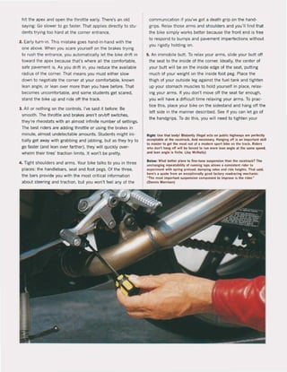 hit the apex and open the throttle early. There's an old
saying: Go slower to go taster. That applies directly to stu·
dents trying too hard at Ihe corner entrance,
2, Early turn-in. This mistake goes hand·in·hand with the
one above. When you scare yourselt on the brakes trying
to rush the entrance, you automatically let the bike drift in
toward the apex because that's where all the comfortabie,
safe pavement is. As you drift in. you reduce the available
radius of the corner, Thai means you must either slow
down to negotiate Ihe corner at your comfortabie, known
lean angle, or lean over more than you have before. That
becomes uncomfortable. and some students get scared,
stand the bike up and ride off the track.
3. All or nothing on the controls. I've said it betore: Be
smoolh, The throttle and brakes aren't on/oH switches,
they're rheostats with an almost infinite number of settings.
The best riders are adding throttle or using the brakes in
minute, almost undelectable amounts, Students might ini-
tially get away with grabbing and jabbing, but as they try to
go taster (and lean over farther). they will quickly over-
whelm their tires' traction limits, 1I won'l be pretty.
4. Tight shoulders and arms, Your bike talks to you in three
places: the handlebars, seal and foot pegs. Of Ihe three,
the bars provide you with the most criticaI information
about steering and traction, but you won't feel any of the
communication if you've got a death grip on the hand·
grips, Relax those arms and shoulders and youll find thai
the bike simply works better because the front end is free
10 respond to bumps and pavement impertections without
you rigidly holding on.
5. An immobile but!. To relax your arms. slide your bult oH
the seat to the inside of the corner. Ideally, the cenler of
your but! will be on the inside edge of the seat. putting
much of your weight on the inside foot peg, Place the
thigh of your outside leg against the tuel tank and tighten
up your stomach muscles to hold yourself in place. relax-
ing your arms. If you don', move oH Ihe seat far enough,
you will have a difficult time relaxing your arms. To prac·
tice this, place your bike on Ihe sidesland and hang oft the
left side in the manner described. See if you can let go of
the handgrips. To do this, you will need 10 lighlen your
Richt: Use thai body! Blatantly IlIepi lIets on public: hichwa~ are pertecll,
.c:ceptable IIt the ...c:et...ek, And necesury. Hanrin, 0"is an important sIIHl
to master to ret the most out of • modern sport bikt! on tlle track. Riders
wIlG don't hang 0" will boe lorc:ed to run more lean angle at tlle Jame speed,
and lun anglf! Is finitf!. (Jay MeNally)
8f!low: Whal bf!lIer plaee 10 flne·tune suspension Ihlln the raeet••ek? The
unehancing repeatabillty ol runnlnl laps .lIows a consistent rider to
experiment with spring preload, damplnl ...tes and ride helghls. Thai sald,
here's a quote lrom an exeeptlonally good 'aelory roadrac:ing meehanle:
MThe most important suspension component to Impro~ Is the rider,"
(Oennis t.1orrl50n)
 