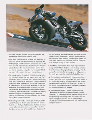 crotch and stomach muscles. and you'lI understand why
Wayne Rainey used to do 600 sit·ups a day.
6. Eyes down, surprises ahead. Students who are scared by
speed and are late with the control inputs (especially the
throille) simply need 10 raise Iheir horizon and look up the
track. II sounds 100 simpie, bul it's amazing how frequent-
Iy sludents make this one adjustment and open a whole
new door la successful riding. Gel your eyes up and feed
your brain with a picture of a fulure you can survive.
7. Nol enough brakes. As sludents Ihink about riding faster,
they mistakenly believe Ihal less braking is the key. That's
100 percent wrong. The fastest riders will use their brakes
more, which means earlier application. more pressure and
more trail-braking, because they are carrying more speed
on Ihe slraights. A 50 mph corner remains a 50 mph cor-
ner whether you're approaching at 55 mph or 120 mph.
The faster rider will require significanlly more braking to
successfully negotiate the corner's radius because the cor-
ner won't change its radius 10 match your newfound
speed. If you add speed, you must balance it with added
braking. More speed, more brakes.
8. Not working between Ihe corners. let me teil you a little
secret: There's a lol of work 10 be done between corners.
Sludents who don'l get the bike across the track la set up
a wide, radius·increasing corner entrance have la eilher
slow down or lean over farlher just la make the corner. If
the exit of corner two Ihrows the rider out to the lelt side
of the track but corner three's entrance is far 10 Ihe right,
few beginning riders wil! work hard enough la get the bike
over to the righl by using handlebar pressure, knee pres-
sure or weight change to direct the bike.
9. No aft-track improvement. Most major improvements in
riding come fksl from the brain while the body is motion-
less. That means studying in the pits, something thai stu-
dents oflen overlook. It's not enough la try 110 percent on
the track-you must also make that eftort oft the bike.
10. Overemphasizing bike selup. OH the showroom floor, a
modern sport bike works exceedingly weil, but if you jab at
the front brake, every set of fork springs will feel too soft.
Get your bike in the ballpark. and then work on your rid-
ing. Ignore the desire la blame the hardware. and look 10
the software- yourself-for answers.
11. Riding anolher student's pace or racing in practice.
Testosterone is probably Ihe leading cause of crashes.
and I can'! fix it with a few words. But I can remind you la
focus on riding well-riding wilhin your limits-and the
speed/racing thing will take care of itself. Don't get
caughl up in someone else's bad lines. lale entrances and
competitive nature.
 