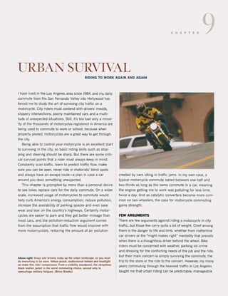 CHAPTER 9
URBAN SURVIVAL
RIDING TO WORK AGAIN AND AGAIN
I have lived in the Los Angeles area since 1984. and my daily
commute from the San Fernando Vattey into Hottywood has
forced me to study the art of surviving city traftic on a
motorcycle. City riders must contend with drivers' moods,
stippery intersections. poorty maintained cars and a mult;-
tude of unexpected situations. Stilt, it's too bad only a minor-
ity of the thousands of motorcyctes registered in America are
being used to commute to work or school, because when
properly piloted, motorcyctes are a great way to get through
the city.
Being able to control your motorcycte is an excellent start
to surviving in the city, so basic riding skills such as stop-
ping and steering should be sharp. But there are some criti-
cai survival points that a rider must always keep in mind:
Constantly scan traftic, learn to predict traftic flow, make
sure you can be seen, never ride in motorists' blind spots
and always have an escape route-a plan in case a car
around you does something unexpected.
This chapter is prompted by more than a personal desire
to see bikes replace cars for the daily commute. On a wider
scale, increased usage of motorcyctes to commute would
help curb America's energy consumption, reduce pollution,
increase the availability of parking spaces and even save
wear and tear on the country's highways. Certainly motor-
cyctes are easier to park and they get better mileage than
most cars, and the pollution-reduction argument comes
from the assumption that traffic flow would improve with
more motorcyclists, reducing the amount of air pot!ution
Above riaht: Gre~ .no browns m.ke up the L1rban I.ndscape. s.o yOLi mList
do everything 10 tie seen. Yellow jacket. mLlltlcolored helmet and headlight
on make thls rlder consplcLloLl5. From • visibilily slandpain!. Ihe ubiquitoLis
bl.ck leather Jacket Is the worst commuling choite, secono only 10
c.moullaae military flltlgues. (Brl.n BI.des)
created by cars idling in traffic jams. In my own case, a
typical motorcycle commute lasted between one-half and
two-thirds as long as the same commute in a caf, meaning
the engine getting me to work was polluting for less time,
twice a day. And as catalytic converters become more com-
mon on two-wheelers, the case for motorcycte commuting
gains strength.
FEW ARGUMENTS
There are lew arguments against riding a motorcycle in city
traffic, but those few carry quite a bit of weight. Chief among
them is the danger to life and limb, whether from inattentive
car drivers or the Mmight makes rightft
mentatity that prevails
when there is a thoughtless driver behind the wheel. Bike
riders must be concerned with weather. parking lot crime
and dressing for the conflicting needs of the job and the ride,
but their main concern is simply surviving the commute. the
trip to the store or the ride to the concert. However, my many
years commuting through the heaviest traffic in Los Angeles
taught me that urban riding can be predictabie, manageable
 