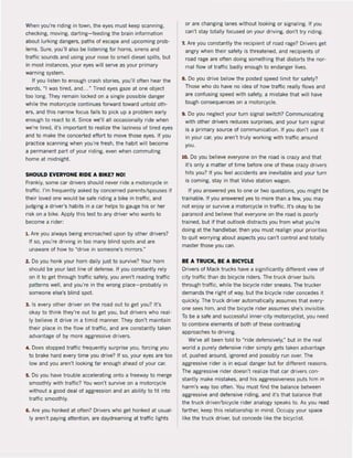When you're riding in town, the eyes must keep scanning,
checking, moving, darting- feeding the brain inlormation
about lurking dangers, paths ol escape and upcoming prob·
lems. Sure, you'lI also be listening for horns, sirens and
traffic sounds and using your nose to smell diesel spilIs, but
in most instances, your eyes will serve as your primary
warning system.
II you listen to enough crash stories, you'lI often hear the
words, "I was tired, and.. ,~ Tired eyes gaze at one object
too long. They remain locked on a single possible danger
while the motorcycle continues lorward toward untold oth·
ers, and this narrow locus lails to piek up a problem early
enough to react to it. Since we'lI all occasionally ride when
we're tired, it's important to realize the laziness of tired eyes
and to make the concerted effort to move those eyes. II you
practice scanning when you're Iresh, the habit will become
a permanent part ol your riding, even when commuting
home at midnight.
SHOULD EVERYONE RIDE A BIKE1 NO!
Frankly, same car drivers should never ride a motorcycle in
traffic. I'm Irequently asked by concerned parentslspouses il
their loved one would be safe riding a bike in traffic, and
judging a driver's habits in a car helps to gauge his or her
risk on a bike. Apply this test to any driver who wants to
become a rider:
I , Are you always being encroached upon by other drivers?
If so, you're driving in too many blind spots and are
unaware of how to ~drive in sameone's mirrors."
2. Do you honk your horn daily just to survive? Your hom
should be your last line of defense, If you constantly rely
on it to get through traffic safely, you aren't reading traffic
patterns weil, and you're in the wrong place-probably in
someone else's blind spot.
3, Is every other driver on the road out to get you? It's
okay to think they're out to get you, but drivers who real·
Iy believe it drive in a timid manner. They don't maintain
their place in the flow of traffic, and are constantly taken
advantage of by more aggressive drivers,
4. Does stopped tratfic frequently surprise you, forcing you
to brake hard every time you drive? II so, your eyes are too
low and you aren't looking far enough ahead ol your car.
5, Do you have trouble accelerating onto a Ireeway to merge
smoothly with traffic? You won't survive on a motorcycle
without a good deal ol aggression and an abirity to l it into
tratfic smoothly.
6. Are you honked at often? Drivers who get honked at usual·
Iy aren't paying attention, are daydreaming at traffie lights
or are changing lanes without looking or signaling. If you
can't stay totally locused on your driving, don't try riding.
7. Are you constantly the recipient ol road rage? Drivers get
angry when their safety is threatened, and recipients of
road rage are often doing something that distorts the nor·
mal flow of traffic badly enough to endanger lives.
8. Do you drive below the posted speed limit for safety?
Those who do have no idea ol how traffic really Ilows and
are confusing speed with safety, amistake that will have
tough consequences on a motoreycIe.
9. Do you neglect your turn signal switch? Communicating
with other drivers reduces surprises, and your turn signaI
is a primary souree of communication. II you don't use it
in your car, you aren't truly working with traffic around
you.
10. Do you believe everyone on the road is crazy and that
it's only a matter of time before one of these crazy drivers
hits you? II you leel accidents are inevitable and your turn
is coming, stay in that Volvo station wagon.
If you answered yes to one or two questions, you might be
trainabie, If you answered yes to more than a lew, you may
not enjoy or survive a motorcycle in traffic. It's okay to be
paranoid and believe that everyone on the road is poorly
trained, but if that outlook distracts you from what you're
doing at the handlebar, then you must realign your priorities
to quit worrying about aspects you can't control and totaJly
master those you can.
BE A TRUCK, BE A BICYCLE
Drivers of Mack trucks have a significantly different view of
city traffic than do bicycle riders. The truck driver bulls
through traffic, while the bicycle rider sneaks, The trucker
demands the right of way, but the bicycle rider concedes it
quickly, The truck driver automatically assumes that every·
one sees him, and the bicycle rider assumes she's invisible,
To be a safe and successlul inner·city motorcyclist, you need
to combine elements of both ol these contrasting
approaches to driving.
We've all been told to "ride defensively,~ but in the real
world a purely defensive rider simply gets taken advantage
of. pushed around, ignored and possibly run over. The
aggressive rider is in equal danger but lor different reasons.
The aggressive rider doesn't realize that car drivers con·
stantly make mistakes, and his aggressiveness puts him in
harm's way too often. You must lind the balance between
aggressive and delensive riding, and it's that balance that
the truck driver/bicycle rider analogy speaks to. As you rad
farther. keep this relationship in mind. Occupy your space
like the truck driver, but concede like the bicyclist.
 