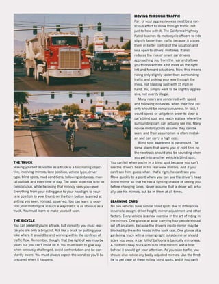 THE TRUCK
Making yourself as visible as a truck is a fascinating objec-
tive, involving mirrors, lane position, vehicle type, driver
type, blind spots, road conditions, following distances, men-
tal outlook and even time of day, The basic objective is to be
conspicuous, while believing that nobody sees you-ever.
Everything trom your riding gear to your headlight to your
lane position to your thumb on the horn button is aimed at
getting you seen, noticed, observed, You can learn to posi-
tion your motorcycle in such a way that it is as obvious as a
truck. You must learn to make yourself seen.
THE BICYCLE
You can pretend you're a truck, but in reality you must real-
ize you are only a bicyclist. Act like a truck by putting your
bike where it should be and working within the confines of
traffic flow. Remember, though, that the right of way may be
yours but you can't insist on it. You must learn to give way
when seriously challenged, avoid confrontation and be con·
stantly aware. You must always expect the worst so you'lI be
prepared when it happens.
MOVING THROUGH TRAFFIC
Part of your aggressiveness must be a con-
scious effort to move through traffic, not
just to flow with it. The California Highway
Patrol teaches its motorcycle officers to ride
slightly faster than traffic because it piaces
them in beUer contral of the situation and
less open to others' mistakes. It also
reduces the risk of errant car drivers
approaching you from the rear and allows
you to concentrate a bit more on the right.
left and forward situations. Now, this means
riding only slightly faster than surrounding
traffic and picking your way through the
mess, not blasting past with 15 mph in
hand, You simply want to be slightly aggres-
sive, not overtly illegal.
Many riders are concerned with speed
and following distances, when their first pri·
ority should be conspicuousness, In fact, 1
would speed or tailgate in order to clear a
car's blind spot and reach a place where the
surraunding cars can actually see me. Many
novice motorcyclists assume they can be
seen, and their assumption is often mistak·
en and can carry a high cast.
Blind spot awareness is paramount. The
same alarm that warns you of cold tires on
the racetrack should also be sounding when
you get into another vehicle's blind spot.
You can teil when you're in a blind spot because you can't
see the driver's head in his rear·view mirrors. And if you
can't see him. guess what-that's right. he can't see you.
Move quickly to a point where you can see the driver's head
in the minor so that he has a fighting chance of seeing you
before changing lanes. Never assume that a driver will actu-
ally use his minors, but be in them at all times.
LEARNING CARS
No two vehicles have similar blind spots due to differences
in vehicle design, driver height, minor adjustment and other
factors, Every vehicle is a new exercise in the art of riding in
the mirrars. One glance at a car carrying four people should
set off an alarm, because the driver's inside mirror may be
blocked by the extra heads in the back seat. One glance at a
gardening truck with a missing right outside mirrar should
scare you away. A car full of balloons is basically minorless.
A custom Chevy truck with cute little mirrars and a boat
behind it should get your attention. As you scan traffic, you
should also notice any badly adjusted minors. Use the throt-
tie to get clear of these rolling blind spots, and if you can't
 