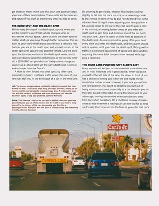 get ahead of them, make sure that your lane position keeps
you clear of their next mistake. These skilIs wil! become sec-
ond nature i1 you work at them every time you ride or drive.
THE BLIND SPOT AND THE DEATH SPOT
Within every blind spot is a death spot. a place where you
will be in harm's way i1 that vehicle changes lanes or
encroaches on your space. Learn to avoid the death spot na
matter what. As you move through traHic, remember that as
soon as your front wheel draws parallel with a vehicle's rear
bumper you are in the death spot. and you will remain in the
death spot until you are fully past the vehicle. Like the blind
spot, the location and size of the death spot varies, and it
can even depend upon the performance of the vehicle. After
all, a 1974 GMC van probably can't whip a lane change as
quickly as a Lotus Esprit, yet the van's death spot is consid-
erably longer than the Esprit's.
A rider is aften 10rced into blind spots by other cars,
especially in heavy, multilane traHic where the pace of your
lane can stall you in the blind spot of a car in the next lane.
left: The trucker occupies space conlidently. taking lor granted that other
drivers see him. The bicyclisl slips along the edges ol trallic. relying on his
m<lneuverability and constantly evolving escape plan. A motorcyclist must
.ide with the trucker's conlidence and sense of purpose. yel have the
bicyclisl"s agilily 10 slip past problems. (Dennis Morrison)
Below: This Oversize load has no Idea you'te behlnd It betause you. lane
placement puts you out ol his mirrors. Use Ihe widlh ol your lane to keep
yoursell in Ihf' mirrors of the cars surrounding you. Don't be a
passenger/victim. Ride your bike and place it conspicuously and defensively
in tralIic. (Dennis Morrison)
~
-
Do anything to get visible, whether that means slowing
slightly to 1all into the car's minors, or accelerating closer
to the vehicle in front of you to pull next to the driver in the
adjacent lane. It might mean adjusting your lane position a
bit, pulling closer to the car in the next lane to gain a spot
in his mirrors, or moving farther away as you enter the
death spot to gain time and distance should the car lurch
into your lane. Learn to spend as liUle time as possible in
the death spot. An alarm should be going oH in your head
every time you enter the death spot. and this alarm should
not be quelled until you clear the death spot. Riding weil in
traffic is a constant adjustment of speed and lane position,
requiring the same total concentration needed while lap-
ping a racetrack.
THE RIGHT LANE POSITION ISN'T ALWAYS LEFT
Many experts will teil you to ride in the left third of the lane,
and in most instances this is good advice. When you place
yourself in the left side of the lane, the driver in front of you
has a chance of seeing you in her left and inside mirror,
should she bother to look. However, if you loek yourself into
one lane position, you could be cheating yourself out of
being more conspicuous, especially to a car ahead of you on
the right. Sa get in the habit of using the whole lane to your
advantage, moving into mirrors when possible and away
from cars when necessary. On a multilane freeway, it makes
sense to ride wherever a leading car can see you for as long
as it's safe, then move across the lane as you enter that car's
2~
~ntn- .,-
"<I
 
