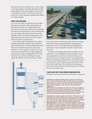blind spot to give you a buffer zone in case it makes
a quick lane change. That extra eight feet can make
a huge difference. My final thought on lane position
is do whatever puts you in the mirrors of the cars
around you. and as far away as possible when those
cars make mistakes.
EVERY FIVE SECONDS
Inner-city riders learn to check their mirrors often-
like every five seconds. That's a good habit. and
learning to check your turn-signaI switch at the
same time is a great habit. I believe that uncanceled
turn signals are responsibJe for more accidents than
you can imagine. Most bikes have push-to-cancel
switches, so get in the habit of canceling your turn
signaI every time you check your mirrors. That's
every five seconds. Look and push.
Some riders, afraid of leaving their turn signaJs
flashing inadvertently, decide to quit using them
entirely. Bad decision. Use those signaJs to commu-
nicate your intentions to everyone around you.
whether it's a !ane change or a left turn. Turn sig-
nals help drawattention to your bike, adding con-
spicuousness as weil as helping traNic flow. There
have been many times my flashing turn signaI
caught the attention of the driver ahead. holding
t
SPOT
him in place while ! moved left or right. Without the signaI,
that driver would have assumed that I was staying put
behind him. and we could have ended up fighting for the
same piece of open pavement to our left or right. Guess
who wins?
And while we're talking about control switches. use the
high beam of your headlight to raise your profile in town
during daylight hours. but flip to low beam when you're
going to be behind a certain vehide for any length of time.
Some drivers get quite irritated when a bike's high beam is
burning a hole in their retinas, 50 go to low beam to keep
the irritation level down. Yes. this means thumbing your
switch many times during a morning commute, but remem-
ber, this is an action sport.
YOUR BLIND SPOT AND MIRROR MEMORIZATION
Although most threats will come from the front or sides. you
l elt: Blind spots change depending upon the vehide. but be especi all~
aware (read pafanoid) when you enter the duth spot. the area parallel 10
Ihe car. truck or van. An alarm should sound in your heimeI anytime you
lind yoursell in this position on an urban tide. Use your throttle. lane
position and total alertness to stay dur ol the death spot. (Hector
Cademartori)
Above: This rider is weU placed in the right side of the lane. in position to
see changes in the flow of traltic because trouble 10 hls rlght will have an
immediate elleet on the High Occupancy Vehide lane. Anticipating
problems early and having a plan to avoid these types ol situalions Is just
as important as finel~ honed ph~sical riding skills. (Nick lenatsch)
Abo~ right: Turn signals are great communicators. This rider plans a pass
10 the lef! ol the car in the middle lane. The early uSt! ol the turn signal
helps Ireeze that driver in the center lane. assuming the driver checks his
mirrors. Use your turn signals religiously and cancel them as lrequently as
you check your mirrors-every live seconds. (Hector Cademartori)
Below .igh!: Oanger! This guy's left hand is busy holding his cell phone. sa
don·t expect him to use a turn signal. His mind is elsewhere. sa don't expert
his actions to be remotel~ predictabie. A sec.et to urban riding is spotting
cell-phone users early and staying clear. This is especially important when
splitting lanes, because cell-phone users tend to drift in their lane and not
watch their mirrors. (Gary Lehman)
 