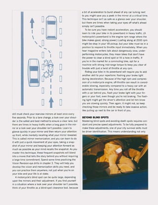 tI

o
o
, 0.... ...
o
o
o
,
I
I
I
I
t
o
o
o
o
o
o
o
o
still must check your rearview mirrors at least once every
five seconds. Prior to a lane change. a look over yaur shoul-
der is the safest and best method to ensure a clear lane, but
there are times in heavy traffic when a long gaze in the mir-
ror or a look over your shoulder isn't possible. Learn to
glance quickly in your mirror and then return your attention
up front, while mentally recalling what your mirror revealed.
This is called mirror memorization, and yau can learn to do
it with just a Quick movement of your eyes, taking a snap-
shot of your minor and keeping your attention forward as
much as possible as your mind recalls the snapshot. As you
master this technique, these frequent snapshots will blend
into a movie that tells the story behind you without requiring
a large time commitment. Spend some time practicing the
Vision Revision eye drilIs in chapter 3. They will help you
develop the vision and memorization skilIs you need, and
you can practice them anywhere, not just when you're on
your bike and your life is at stake.
A motorcycle's blind spot can be quite large, depending
upon the mirrors and their adjustment. If you find yourself
in a situation where a look over your shoulder isn't possible,
think of your throttle as a blind-spot clearance tooi, because
a bit of acceleration to burst ahead of any car lurking next
to you might save you a peek in the mirror at a criticaI time.
This technique isn't as safe as a glance over your shoulder,
but there are times when taking your eyes off what's ahead
simply isn't possible.
To be sure you have instant acceleration, you should
learn to ride your bike in its powerband in heavy traffic. (A
motorcycle's powerband is the engine rpm range where the
bike makes good, strong power.) Loafing along at 2500 rpm
might be okay in your va pickup, but your bike must be in a
position to respond to throttle input immediately. When you
hear magazine writers talk about dangerously slow, under-
performing motorcycles, they mean bikes that don't have
the power to clear a blind spot or fill a hole in traffic. If
you're in the market for a commuting bike, opt for a
machine with strong mid-range torque to keep you clear of
trouble with just a twist of throttle at any rpm.
Riding your bike in its powerband will require you to add
another skill to your repertoire: flashing your brake light
during deceleration. Because of the high rpm and compres-
sion of a motorcycle engine, off-throttle can result in consid-
erabie slowing, especially compared to a heavy car with an
automatic transmission. Any time you roll oft the throttle
with a car behind you, flash your brake light with your fin-
gers or your foot, even though you're not braking. The flash-
ing light might get the driver's attention and let him know
you are slowing quickly. Then again, it might not. 50 keep
checking those mirrors and be ready to take evasive action,
like pulling up next to the car in front of you.
BEVOND BLIND SPOTS
Mastering blind spots and avoiding death spots requires con-
stant and precise speed adjustments. To be fully prepared to
make these adjustments, one of your city survival ski115 must
be driver identification. This means understanding not only
 