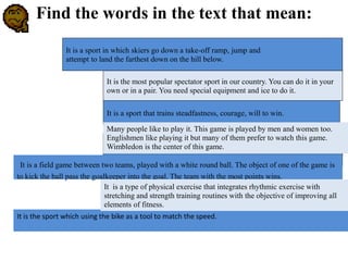 It is a sport that trains steadfastness, courage, will to win.
It is the most popular spectator sport in our country. You can do it in your
own or in a pair. You need special equipment and ice to do it.
It is a sport in which skiers go down a take-off ramp, jump and
attempt to land the farthest down on the hill below.
It is a field game between two teams, played with a white round ball. The object of one of the game is
to kick the ball pass the goalkeeper into the goal. The team with the most points wins.
Many people like to play it. This game is played by men and women too.
Englishmen like playing it but many of them prefer to watch this game.
Wimbledon is the center of this game.
It is the sport which using the bike as a tool to match the speed.
It is a type of physical exercise that integrates rhythmic exercise with
stretching and strength training routines with the objective of improving all
elements of fitness.
Find the words in the text that mean:
 